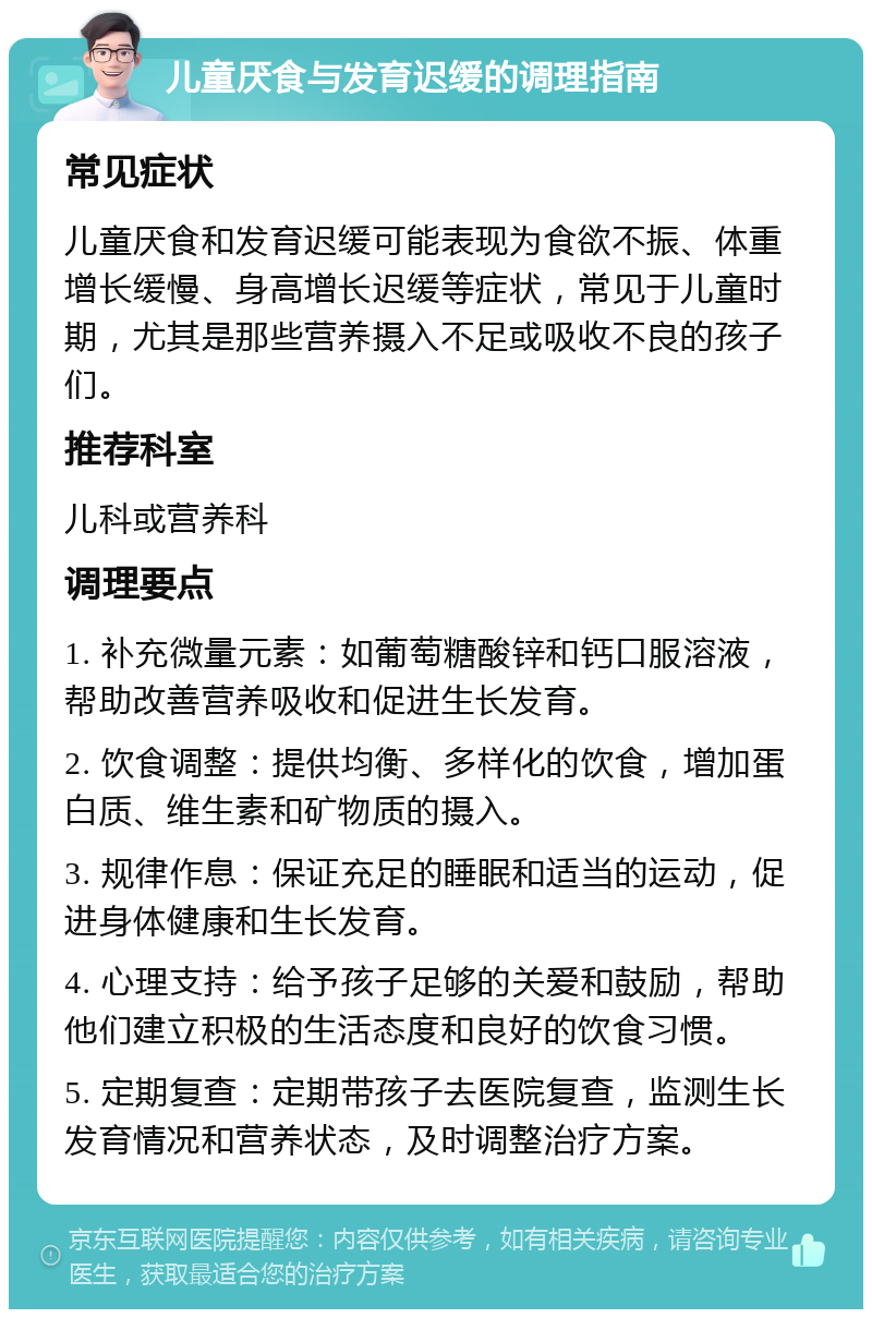 儿童厌食与发育迟缓的调理指南 常见症状 儿童厌食和发育迟缓可能表现为食欲不振、体重增长缓慢、身高增长迟缓等症状，常见于儿童时期，尤其是那些营养摄入不足或吸收不良的孩子们。 推荐科室 儿科或营养科 调理要点 1. 补充微量元素：如葡萄糖酸锌和钙口服溶液，帮助改善营养吸收和促进生长发育。 2. 饮食调整：提供均衡、多样化的饮食，增加蛋白质、维生素和矿物质的摄入。 3. 规律作息：保证充足的睡眠和适当的运动，促进身体健康和生长发育。 4. 心理支持：给予孩子足够的关爱和鼓励，帮助他们建立积极的生活态度和良好的饮食习惯。 5. 定期复查：定期带孩子去医院复查，监测生长发育情况和营养状态，及时调整治疗方案。