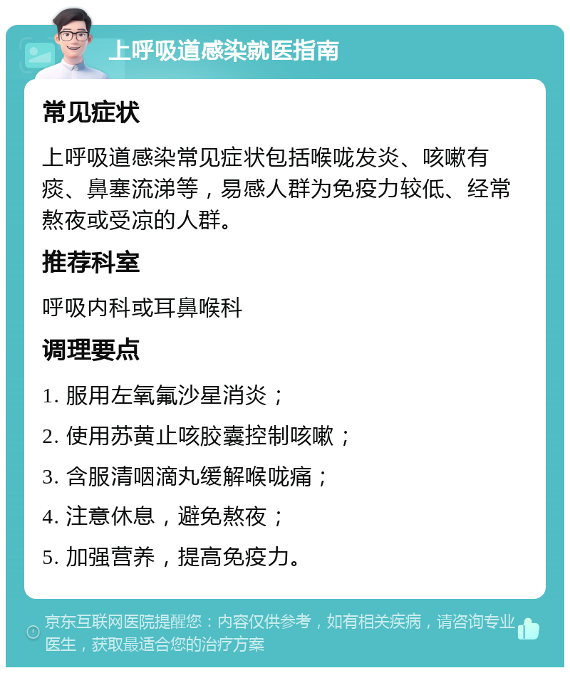 上呼吸道感染就医指南 常见症状 上呼吸道感染常见症状包括喉咙发炎、咳嗽有痰、鼻塞流涕等，易感人群为免疫力较低、经常熬夜或受凉的人群。 推荐科室 呼吸内科或耳鼻喉科 调理要点 1. 服用左氧氟沙星消炎； 2. 使用苏黄止咳胶囊控制咳嗽； 3. 含服清咽滴丸缓解喉咙痛； 4. 注意休息，避免熬夜； 5. 加强营养，提高免疫力。