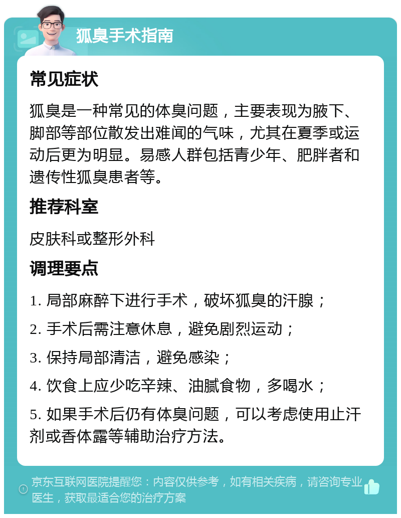 狐臭手术指南 常见症状 狐臭是一种常见的体臭问题，主要表现为腋下、脚部等部位散发出难闻的气味，尤其在夏季或运动后更为明显。易感人群包括青少年、肥胖者和遗传性狐臭患者等。 推荐科室 皮肤科或整形外科 调理要点 1. 局部麻醉下进行手术，破坏狐臭的汗腺； 2. 手术后需注意休息，避免剧烈运动； 3. 保持局部清洁，避免感染； 4. 饮食上应少吃辛辣、油腻食物，多喝水； 5. 如果手术后仍有体臭问题，可以考虑使用止汗剂或香体露等辅助治疗方法。