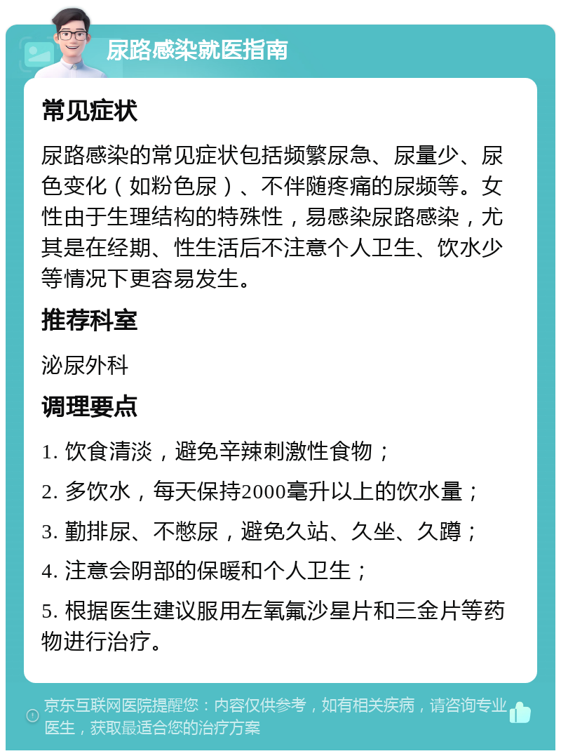 尿路感染就医指南 常见症状 尿路感染的常见症状包括频繁尿急、尿量少、尿色变化（如粉色尿）、不伴随疼痛的尿频等。女性由于生理结构的特殊性，易感染尿路感染，尤其是在经期、性生活后不注意个人卫生、饮水少等情况下更容易发生。 推荐科室 泌尿外科 调理要点 1. 饮食清淡，避免辛辣刺激性食物； 2. 多饮水，每天保持2000毫升以上的饮水量； 3. 勤排尿、不憋尿，避免久站、久坐、久蹲； 4. 注意会阴部的保暖和个人卫生； 5. 根据医生建议服用左氧氟沙星片和三金片等药物进行治疗。