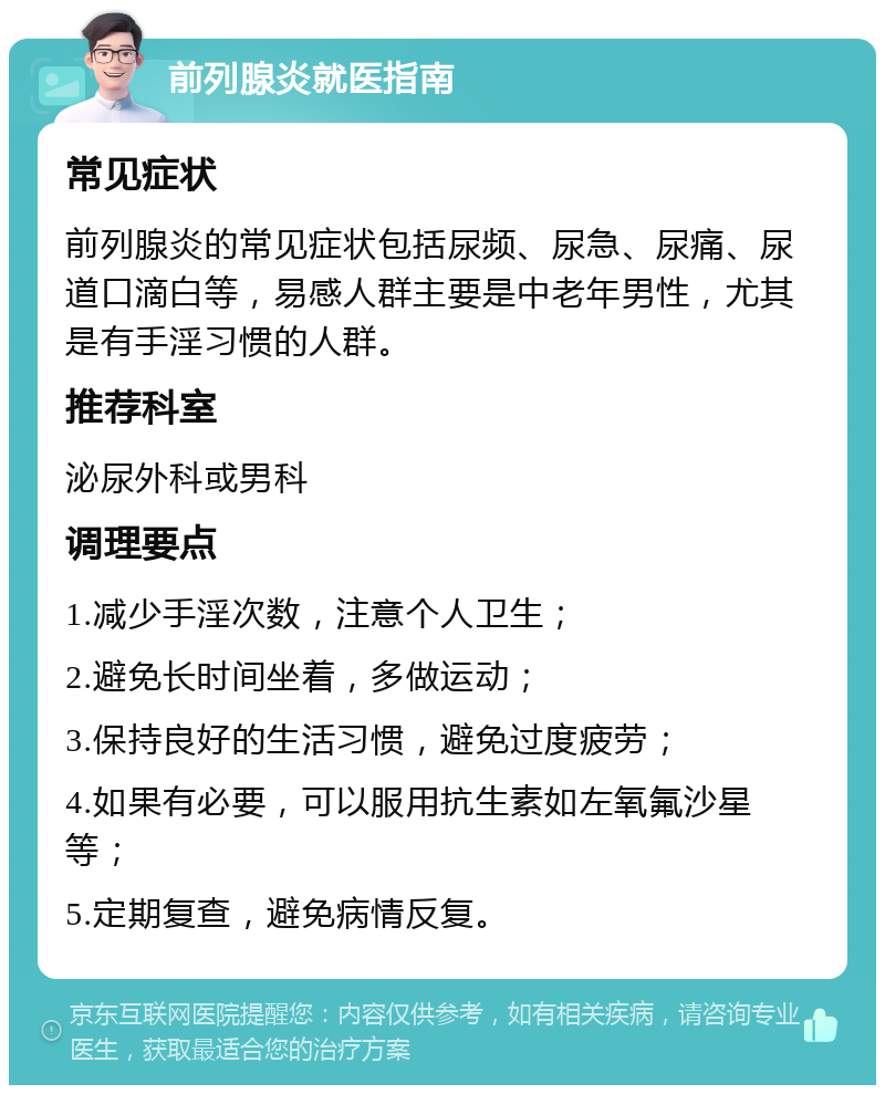 前列腺炎就医指南 常见症状 前列腺炎的常见症状包括尿频、尿急、尿痛、尿道口滴白等，易感人群主要是中老年男性，尤其是有手淫习惯的人群。 推荐科室 泌尿外科或男科 调理要点 1.减少手淫次数，注意个人卫生； 2.避免长时间坐着，多做运动； 3.保持良好的生活习惯，避免过度疲劳； 4.如果有必要，可以服用抗生素如左氧氟沙星等； 5.定期复查，避免病情反复。