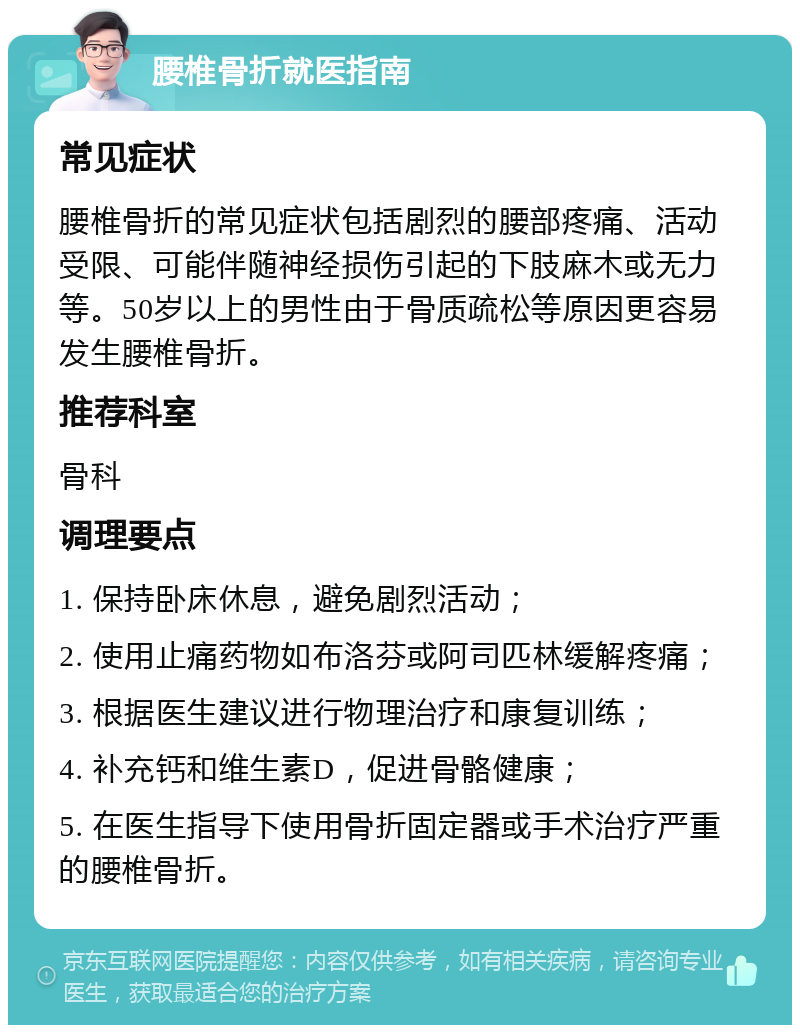 腰椎骨折就医指南 常见症状 腰椎骨折的常见症状包括剧烈的腰部疼痛、活动受限、可能伴随神经损伤引起的下肢麻木或无力等。50岁以上的男性由于骨质疏松等原因更容易发生腰椎骨折。 推荐科室 骨科 调理要点 1. 保持卧床休息，避免剧烈活动； 2. 使用止痛药物如布洛芬或阿司匹林缓解疼痛； 3. 根据医生建议进行物理治疗和康复训练； 4. 补充钙和维生素D，促进骨骼健康； 5. 在医生指导下使用骨折固定器或手术治疗严重的腰椎骨折。