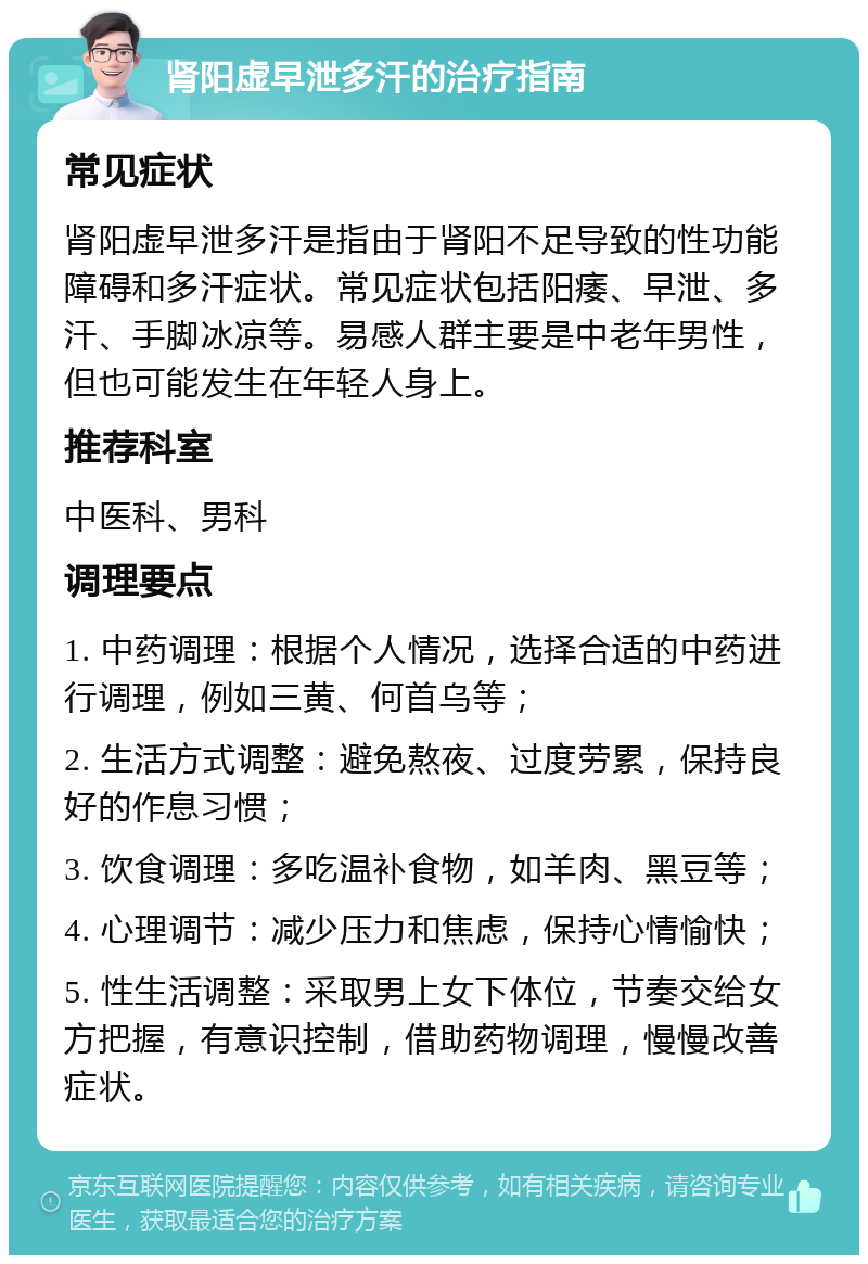 肾阳虚早泄多汗的治疗指南 常见症状 肾阳虚早泄多汗是指由于肾阳不足导致的性功能障碍和多汗症状。常见症状包括阳痿、早泄、多汗、手脚冰凉等。易感人群主要是中老年男性，但也可能发生在年轻人身上。 推荐科室 中医科、男科 调理要点 1. 中药调理：根据个人情况，选择合适的中药进行调理，例如三黄、何首乌等； 2. 生活方式调整：避免熬夜、过度劳累，保持良好的作息习惯； 3. 饮食调理：多吃温补食物，如羊肉、黑豆等； 4. 心理调节：减少压力和焦虑，保持心情愉快； 5. 性生活调整：采取男上女下体位，节奏交给女方把握，有意识控制，借助药物调理，慢慢改善症状。