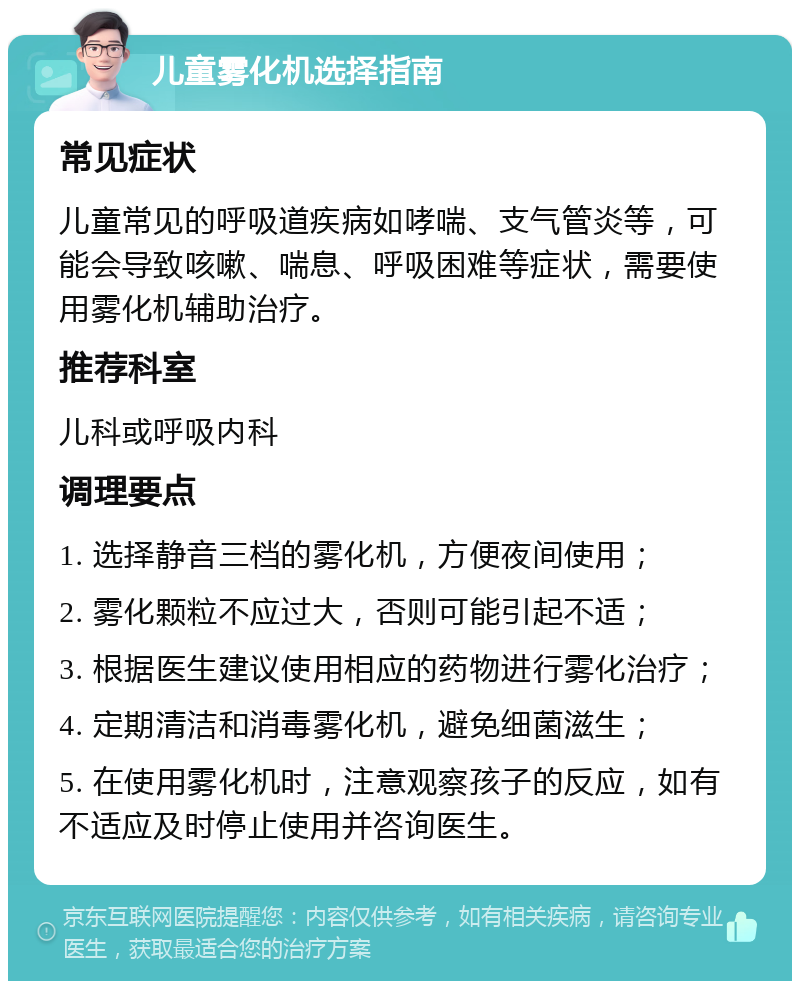 儿童雾化机选择指南 常见症状 儿童常见的呼吸道疾病如哮喘、支气管炎等，可能会导致咳嗽、喘息、呼吸困难等症状，需要使用雾化机辅助治疗。 推荐科室 儿科或呼吸内科 调理要点 1. 选择静音三档的雾化机，方便夜间使用； 2. 雾化颗粒不应过大，否则可能引起不适； 3. 根据医生建议使用相应的药物进行雾化治疗； 4. 定期清洁和消毒雾化机，避免细菌滋生； 5. 在使用雾化机时，注意观察孩子的反应，如有不适应及时停止使用并咨询医生。