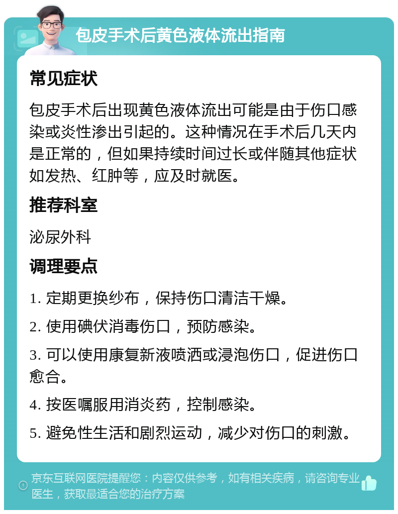 包皮手术后黄色液体流出指南 常见症状 包皮手术后出现黄色液体流出可能是由于伤口感染或炎性渗出引起的。这种情况在手术后几天内是正常的，但如果持续时间过长或伴随其他症状如发热、红肿等，应及时就医。 推荐科室 泌尿外科 调理要点 1. 定期更换纱布，保持伤口清洁干燥。 2. 使用碘伏消毒伤口，预防感染。 3. 可以使用康复新液喷洒或浸泡伤口，促进伤口愈合。 4. 按医嘱服用消炎药，控制感染。 5. 避免性生活和剧烈运动，减少对伤口的刺激。