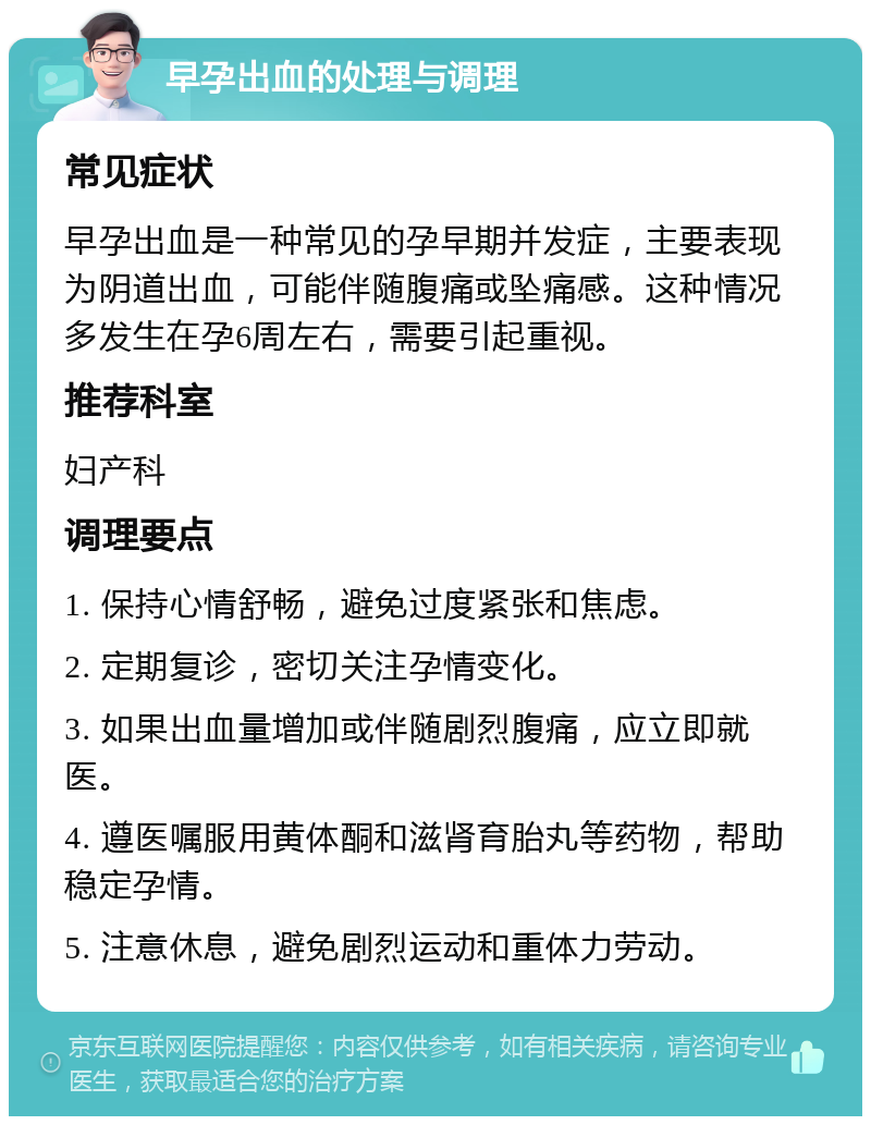 早孕出血的处理与调理 常见症状 早孕出血是一种常见的孕早期并发症，主要表现为阴道出血，可能伴随腹痛或坠痛感。这种情况多发生在孕6周左右，需要引起重视。 推荐科室 妇产科 调理要点 1. 保持心情舒畅，避免过度紧张和焦虑。 2. 定期复诊，密切关注孕情变化。 3. 如果出血量增加或伴随剧烈腹痛，应立即就医。 4. 遵医嘱服用黄体酮和滋肾育胎丸等药物，帮助稳定孕情。 5. 注意休息，避免剧烈运动和重体力劳动。