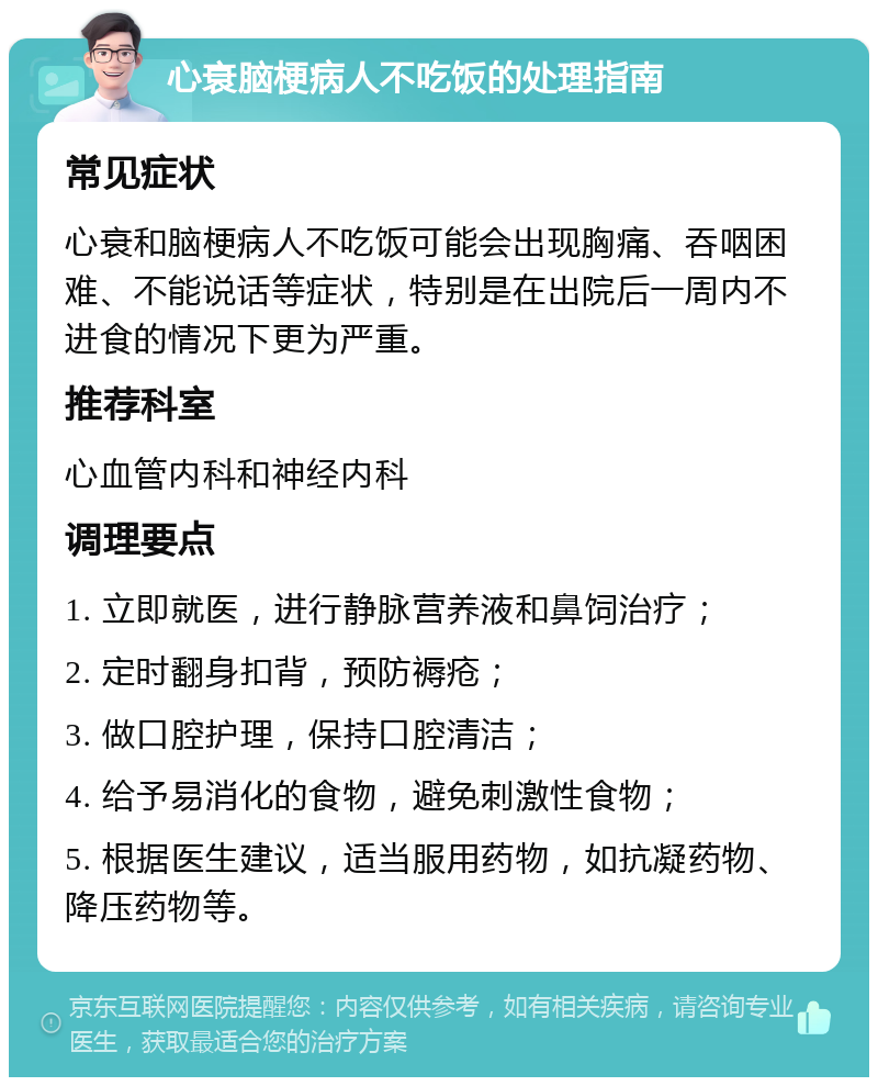 心衰脑梗病人不吃饭的处理指南 常见症状 心衰和脑梗病人不吃饭可能会出现胸痛、吞咽困难、不能说话等症状，特别是在出院后一周内不进食的情况下更为严重。 推荐科室 心血管内科和神经内科 调理要点 1. 立即就医，进行静脉营养液和鼻饲治疗； 2. 定时翻身扣背，预防褥疮； 3. 做口腔护理，保持口腔清洁； 4. 给予易消化的食物，避免刺激性食物； 5. 根据医生建议，适当服用药物，如抗凝药物、降压药物等。