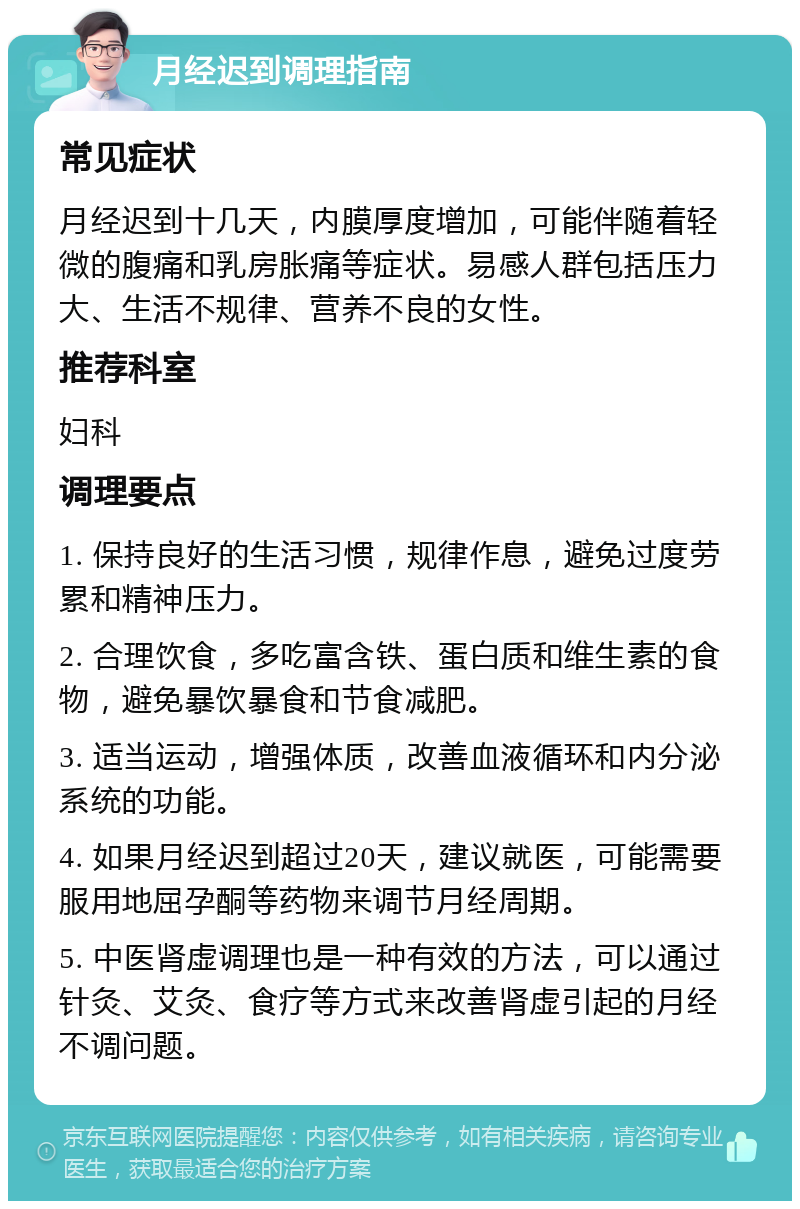 月经迟到调理指南 常见症状 月经迟到十几天，内膜厚度增加，可能伴随着轻微的腹痛和乳房胀痛等症状。易感人群包括压力大、生活不规律、营养不良的女性。 推荐科室 妇科 调理要点 1. 保持良好的生活习惯，规律作息，避免过度劳累和精神压力。 2. 合理饮食，多吃富含铁、蛋白质和维生素的食物，避免暴饮暴食和节食减肥。 3. 适当运动，增强体质，改善血液循环和内分泌系统的功能。 4. 如果月经迟到超过20天，建议就医，可能需要服用地屈孕酮等药物来调节月经周期。 5. 中医肾虚调理也是一种有效的方法，可以通过针灸、艾灸、食疗等方式来改善肾虚引起的月经不调问题。