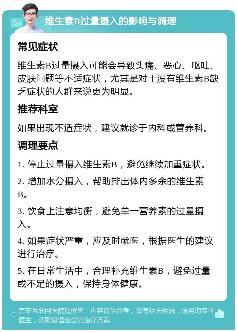 维生素B过量摄入的影响与调理 常见症状 维生素B过量摄入可能会导致头痛、恶心、呕吐、皮肤问题等不适症状，尤其是对于没有维生素B缺乏症状的人群来说更为明显。 推荐科室 如果出现不适症状，建议就诊于内科或营养科。 调理要点 1. 停止过量摄入维生素B，避免继续加重症状。 2. 增加水分摄入，帮助排出体内多余的维生素B。 3. 饮食上注意均衡，避免单一营养素的过量摄入。 4. 如果症状严重，应及时就医，根据医生的建议进行治疗。 5. 在日常生活中，合理补充维生素B，避免过量或不足的摄入，保持身体健康。