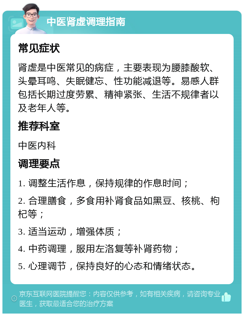 中医肾虚调理指南 常见症状 肾虚是中医常见的病症，主要表现为腰膝酸软、头晕耳鸣、失眠健忘、性功能减退等。易感人群包括长期过度劳累、精神紧张、生活不规律者以及老年人等。 推荐科室 中医内科 调理要点 1. 调整生活作息，保持规律的作息时间； 2. 合理膳食，多食用补肾食品如黑豆、核桃、枸杞等； 3. 适当运动，增强体质； 4. 中药调理，服用左洛复等补肾药物； 5. 心理调节，保持良好的心态和情绪状态。