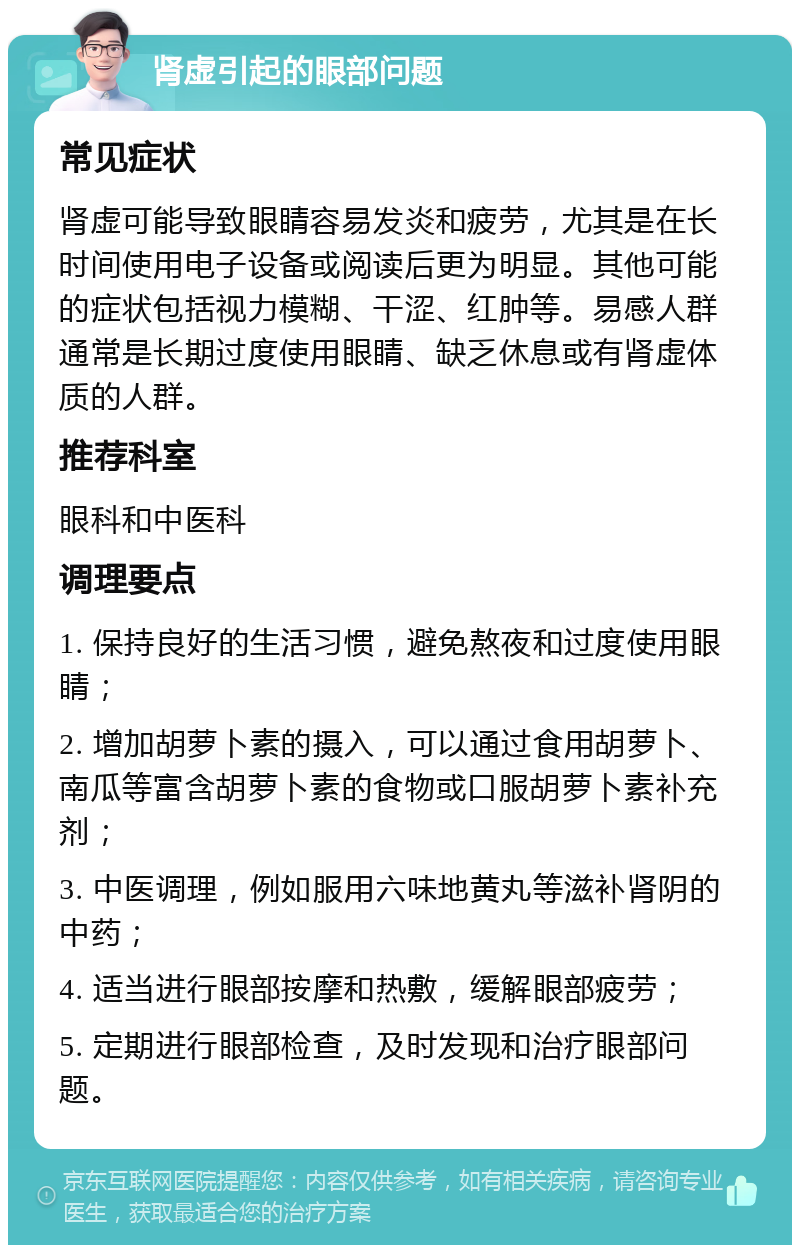 肾虚引起的眼部问题 常见症状 肾虚可能导致眼睛容易发炎和疲劳，尤其是在长时间使用电子设备或阅读后更为明显。其他可能的症状包括视力模糊、干涩、红肿等。易感人群通常是长期过度使用眼睛、缺乏休息或有肾虚体质的人群。 推荐科室 眼科和中医科 调理要点 1. 保持良好的生活习惯，避免熬夜和过度使用眼睛； 2. 增加胡萝卜素的摄入，可以通过食用胡萝卜、南瓜等富含胡萝卜素的食物或口服胡萝卜素补充剂； 3. 中医调理，例如服用六味地黄丸等滋补肾阴的中药； 4. 适当进行眼部按摩和热敷，缓解眼部疲劳； 5. 定期进行眼部检查，及时发现和治疗眼部问题。