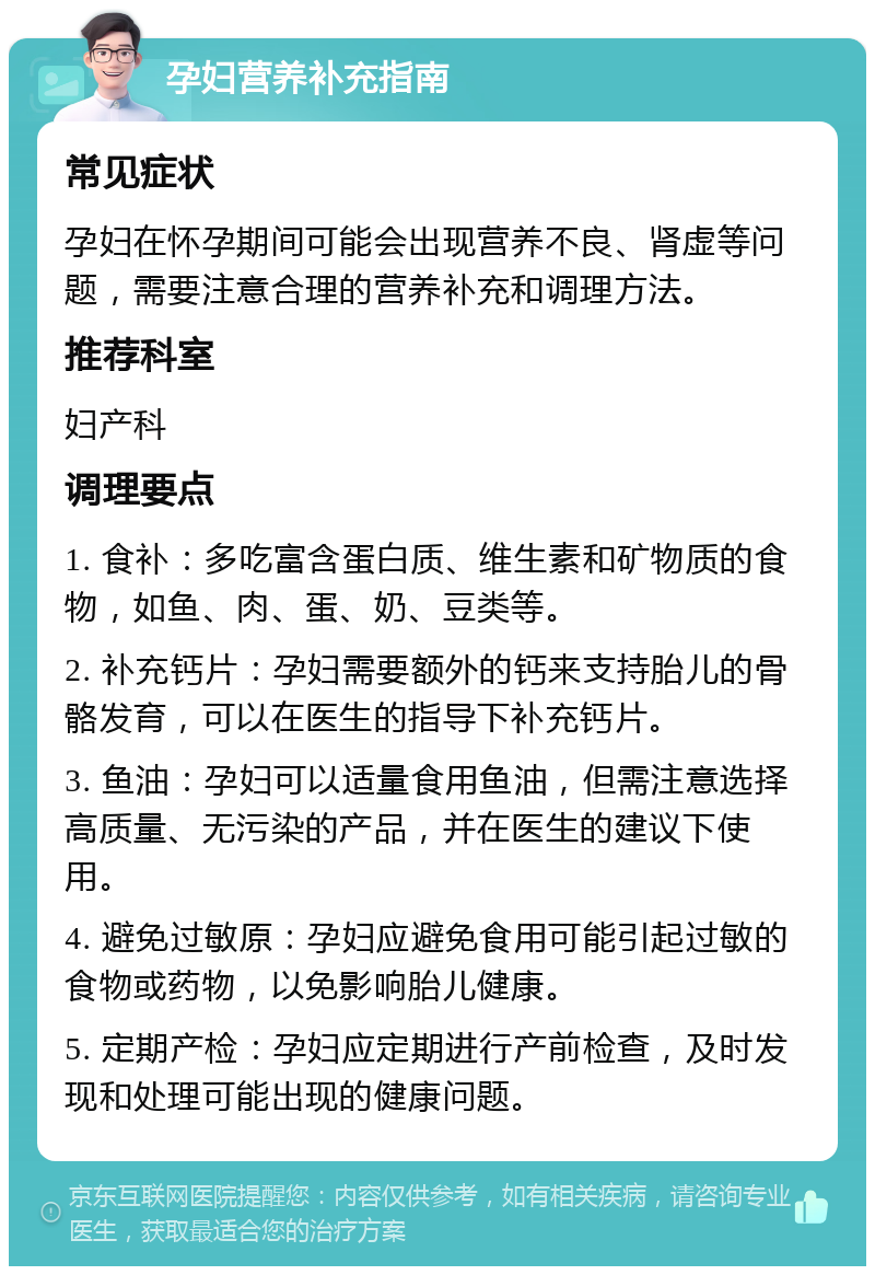 孕妇营养补充指南 常见症状 孕妇在怀孕期间可能会出现营养不良、肾虚等问题，需要注意合理的营养补充和调理方法。 推荐科室 妇产科 调理要点 1. 食补：多吃富含蛋白质、维生素和矿物质的食物，如鱼、肉、蛋、奶、豆类等。 2. 补充钙片：孕妇需要额外的钙来支持胎儿的骨骼发育，可以在医生的指导下补充钙片。 3. 鱼油：孕妇可以适量食用鱼油，但需注意选择高质量、无污染的产品，并在医生的建议下使用。 4. 避免过敏原：孕妇应避免食用可能引起过敏的食物或药物，以免影响胎儿健康。 5. 定期产检：孕妇应定期进行产前检查，及时发现和处理可能出现的健康问题。