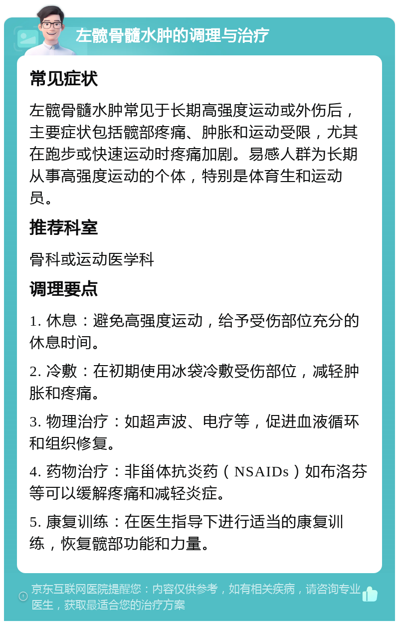 左髋骨髓水肿的调理与治疗 常见症状 左髋骨髓水肿常见于长期高强度运动或外伤后，主要症状包括髋部疼痛、肿胀和运动受限，尤其在跑步或快速运动时疼痛加剧。易感人群为长期从事高强度运动的个体，特别是体育生和运动员。 推荐科室 骨科或运动医学科 调理要点 1. 休息：避免高强度运动，给予受伤部位充分的休息时间。 2. 冷敷：在初期使用冰袋冷敷受伤部位，减轻肿胀和疼痛。 3. 物理治疗：如超声波、电疗等，促进血液循环和组织修复。 4. 药物治疗：非甾体抗炎药（NSAIDs）如布洛芬等可以缓解疼痛和减轻炎症。 5. 康复训练：在医生指导下进行适当的康复训练，恢复髋部功能和力量。