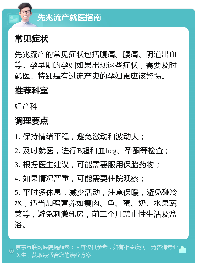 先兆流产就医指南 常见症状 先兆流产的常见症状包括腹痛、腰痛、阴道出血等。孕早期的孕妇如果出现这些症状，需要及时就医。特别是有过流产史的孕妇更应该警惕。 推荐科室 妇产科 调理要点 1. 保持情绪平稳，避免激动和波动大； 2. 及时就医，进行B超和血hcg、孕酮等检查； 3. 根据医生建议，可能需要服用保胎药物； 4. 如果情况严重，可能需要住院观察； 5. 平时多休息，减少活动，注意保暖，避免碰冷水，适当加强营养如瘦肉、鱼、蛋、奶、水果蔬菜等，避免刺激乳房，前三个月禁止性生活及盆浴。