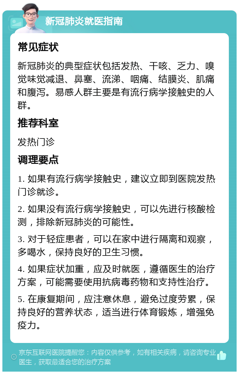 新冠肺炎就医指南 常见症状 新冠肺炎的典型症状包括发热、干咳、乏力、嗅觉味觉减退、鼻塞、流涕、咽痛、结膜炎、肌痛和腹泻。易感人群主要是有流行病学接触史的人群。 推荐科室 发热门诊 调理要点 1. 如果有流行病学接触史，建议立即到医院发热门诊就诊。 2. 如果没有流行病学接触史，可以先进行核酸检测，排除新冠肺炎的可能性。 3. 对于轻症患者，可以在家中进行隔离和观察，多喝水，保持良好的卫生习惯。 4. 如果症状加重，应及时就医，遵循医生的治疗方案，可能需要使用抗病毒药物和支持性治疗。 5. 在康复期间，应注意休息，避免过度劳累，保持良好的营养状态，适当进行体育锻炼，增强免疫力。