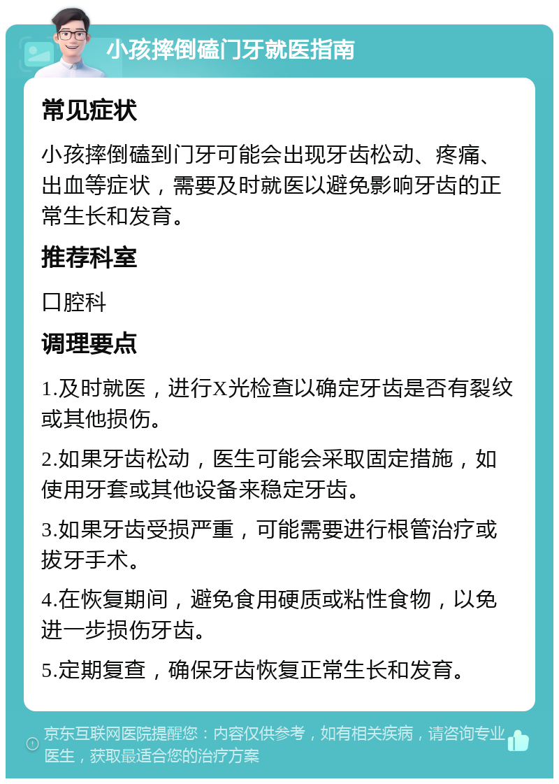 小孩摔倒磕门牙就医指南 常见症状 小孩摔倒磕到门牙可能会出现牙齿松动、疼痛、出血等症状，需要及时就医以避免影响牙齿的正常生长和发育。 推荐科室 口腔科 调理要点 1.及时就医，进行X光检查以确定牙齿是否有裂纹或其他损伤。 2.如果牙齿松动，医生可能会采取固定措施，如使用牙套或其他设备来稳定牙齿。 3.如果牙齿受损严重，可能需要进行根管治疗或拔牙手术。 4.在恢复期间，避免食用硬质或粘性食物，以免进一步损伤牙齿。 5.定期复查，确保牙齿恢复正常生长和发育。