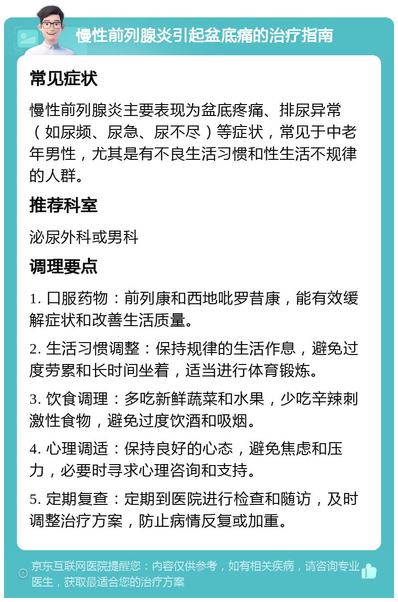 慢性前列腺炎引起盆底痛的治疗指南 常见症状 慢性前列腺炎主要表现为盆底疼痛、排尿异常（如尿频、尿急、尿不尽）等症状，常见于中老年男性，尤其是有不良生活习惯和性生活不规律的人群。 推荐科室 泌尿外科或男科 调理要点 1. 口服药物：前列康和西地吡罗昔康，能有效缓解症状和改善生活质量。 2. 生活习惯调整：保持规律的生活作息，避免过度劳累和长时间坐着，适当进行体育锻炼。 3. 饮食调理：多吃新鲜蔬菜和水果，少吃辛辣刺激性食物，避免过度饮酒和吸烟。 4. 心理调适：保持良好的心态，避免焦虑和压力，必要时寻求心理咨询和支持。 5. 定期复查：定期到医院进行检查和随访，及时调整治疗方案，防止病情反复或加重。