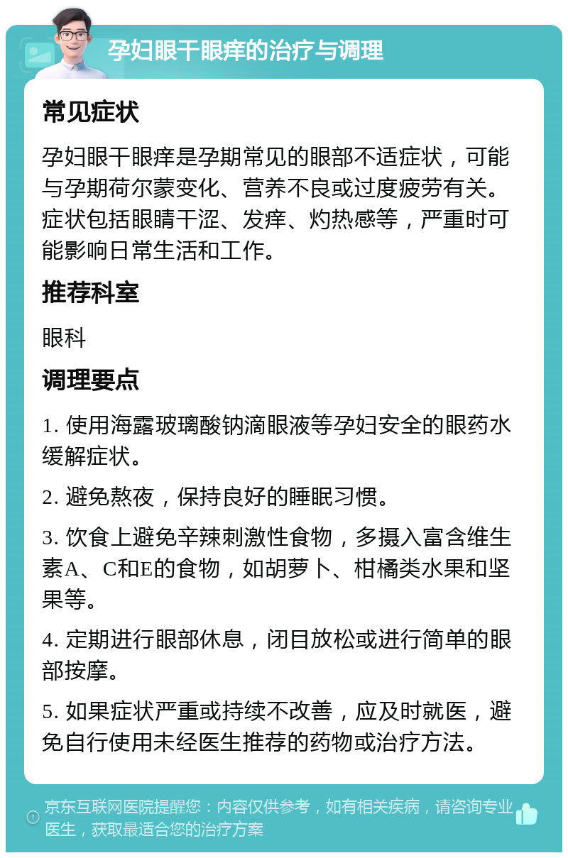 孕妇眼干眼痒的治疗与调理 常见症状 孕妇眼干眼痒是孕期常见的眼部不适症状，可能与孕期荷尔蒙变化、营养不良或过度疲劳有关。症状包括眼睛干涩、发痒、灼热感等，严重时可能影响日常生活和工作。 推荐科室 眼科 调理要点 1. 使用海露玻璃酸钠滴眼液等孕妇安全的眼药水缓解症状。 2. 避免熬夜，保持良好的睡眠习惯。 3. 饮食上避免辛辣刺激性食物，多摄入富含维生素A、C和E的食物，如胡萝卜、柑橘类水果和坚果等。 4. 定期进行眼部休息，闭目放松或进行简单的眼部按摩。 5. 如果症状严重或持续不改善，应及时就医，避免自行使用未经医生推荐的药物或治疗方法。