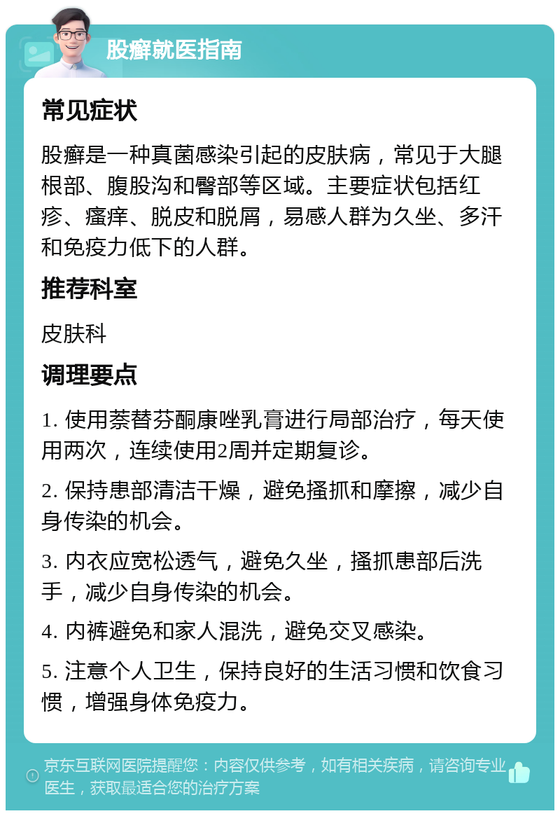 股癣就医指南 常见症状 股癣是一种真菌感染引起的皮肤病，常见于大腿根部、腹股沟和臀部等区域。主要症状包括红疹、瘙痒、脱皮和脱屑，易感人群为久坐、多汗和免疫力低下的人群。 推荐科室 皮肤科 调理要点 1. 使用萘替芬酮康唑乳膏进行局部治疗，每天使用两次，连续使用2周并定期复诊。 2. 保持患部清洁干燥，避免搔抓和摩擦，减少自身传染的机会。 3. 内衣应宽松透气，避免久坐，搔抓患部后洗手，减少自身传染的机会。 4. 内裤避免和家人混洗，避免交叉感染。 5. 注意个人卫生，保持良好的生活习惯和饮食习惯，增强身体免疫力。