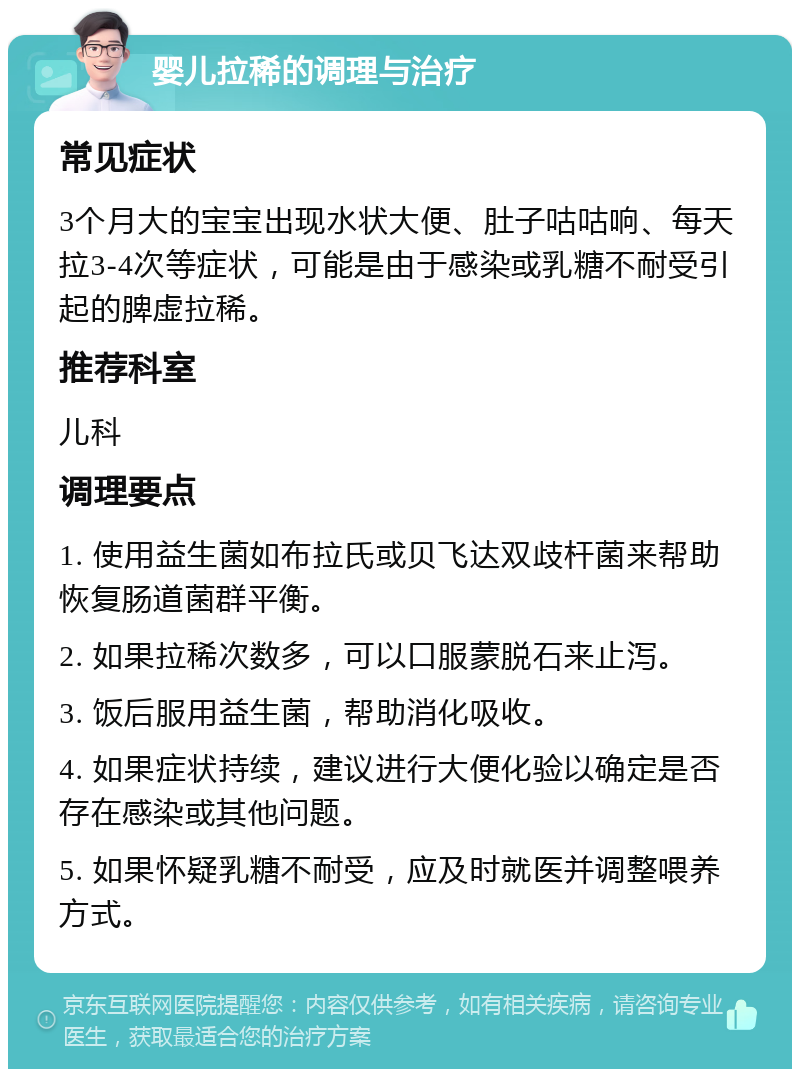 婴儿拉稀的调理与治疗 常见症状 3个月大的宝宝出现水状大便、肚子咕咕响、每天拉3-4次等症状，可能是由于感染或乳糖不耐受引起的脾虚拉稀。 推荐科室 儿科 调理要点 1. 使用益生菌如布拉氏或贝飞达双歧杆菌来帮助恢复肠道菌群平衡。 2. 如果拉稀次数多，可以口服蒙脱石来止泻。 3. 饭后服用益生菌，帮助消化吸收。 4. 如果症状持续，建议进行大便化验以确定是否存在感染或其他问题。 5. 如果怀疑乳糖不耐受，应及时就医并调整喂养方式。