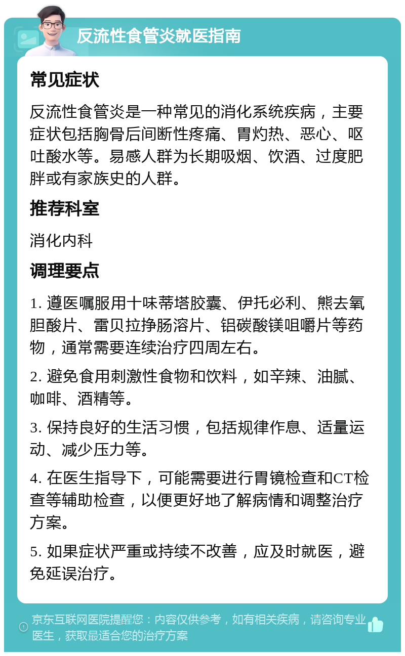 反流性食管炎就医指南 常见症状 反流性食管炎是一种常见的消化系统疾病，主要症状包括胸骨后间断性疼痛、胃灼热、恶心、呕吐酸水等。易感人群为长期吸烟、饮酒、过度肥胖或有家族史的人群。 推荐科室 消化内科 调理要点 1. 遵医嘱服用十味蒂塔胶囊、伊托必利、熊去氧胆酸片、雷贝拉挣肠溶片、铝碳酸镁咀嚼片等药物，通常需要连续治疗四周左右。 2. 避免食用刺激性食物和饮料，如辛辣、油腻、咖啡、酒精等。 3. 保持良好的生活习惯，包括规律作息、适量运动、减少压力等。 4. 在医生指导下，可能需要进行胃镜检查和CT检查等辅助检查，以便更好地了解病情和调整治疗方案。 5. 如果症状严重或持续不改善，应及时就医，避免延误治疗。