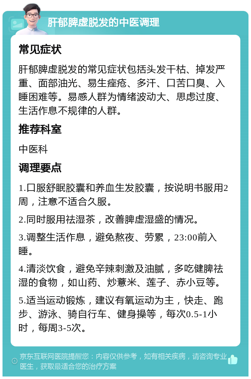 肝郁脾虚脱发的中医调理 常见症状 肝郁脾虚脱发的常见症状包括头发干枯、掉发严重、面部油光、易生痤疮、多汗、口苦口臭、入睡困难等。易感人群为情绪波动大、思虑过度、生活作息不规律的人群。 推荐科室 中医科 调理要点 1.口服舒眠胶囊和养血生发胶囊，按说明书服用2周，注意不适合久服。 2.同时服用祛湿茶，改善脾虚湿盛的情况。 3.调整生活作息，避免熬夜、劳累，23:00前入睡。 4.清淡饮食，避免辛辣刺激及油腻，多吃健脾祛湿的食物，如山药、炒薏米、莲子、赤小豆等。 5.适当运动锻炼，建议有氧运动为主，快走、跑步、游泳、骑自行车、健身操等，每次0.5-1小时，每周3-5次。