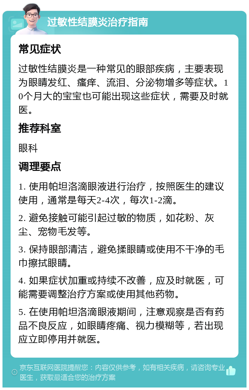 过敏性结膜炎治疗指南 常见症状 过敏性结膜炎是一种常见的眼部疾病，主要表现为眼睛发红、瘙痒、流泪、分泌物增多等症状。10个月大的宝宝也可能出现这些症状，需要及时就医。 推荐科室 眼科 调理要点 1. 使用帕坦洛滴眼液进行治疗，按照医生的建议使用，通常是每天2-4次，每次1-2滴。 2. 避免接触可能引起过敏的物质，如花粉、灰尘、宠物毛发等。 3. 保持眼部清洁，避免揉眼睛或使用不干净的毛巾擦拭眼睛。 4. 如果症状加重或持续不改善，应及时就医，可能需要调整治疗方案或使用其他药物。 5. 在使用帕坦洛滴眼液期间，注意观察是否有药品不良反应，如眼睛疼痛、视力模糊等，若出现应立即停用并就医。