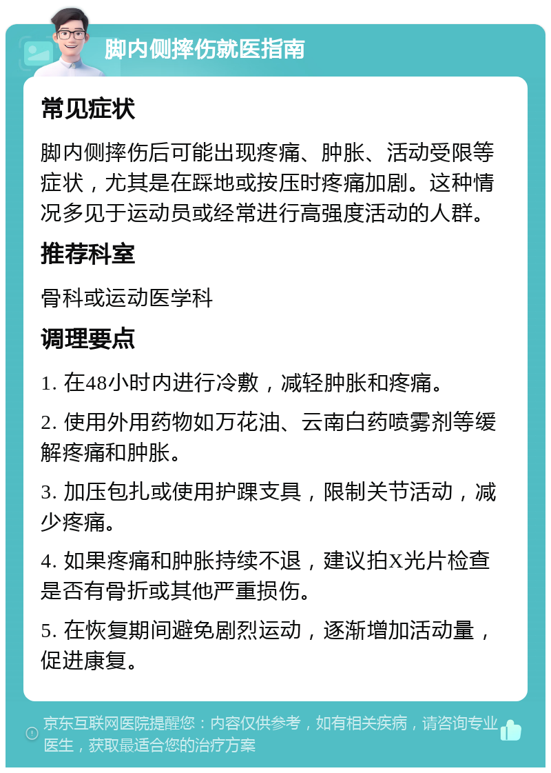 脚内侧摔伤就医指南 常见症状 脚内侧摔伤后可能出现疼痛、肿胀、活动受限等症状，尤其是在踩地或按压时疼痛加剧。这种情况多见于运动员或经常进行高强度活动的人群。 推荐科室 骨科或运动医学科 调理要点 1. 在48小时内进行冷敷，减轻肿胀和疼痛。 2. 使用外用药物如万花油、云南白药喷雾剂等缓解疼痛和肿胀。 3. 加压包扎或使用护踝支具，限制关节活动，减少疼痛。 4. 如果疼痛和肿胀持续不退，建议拍X光片检查是否有骨折或其他严重损伤。 5. 在恢复期间避免剧烈运动，逐渐增加活动量，促进康复。