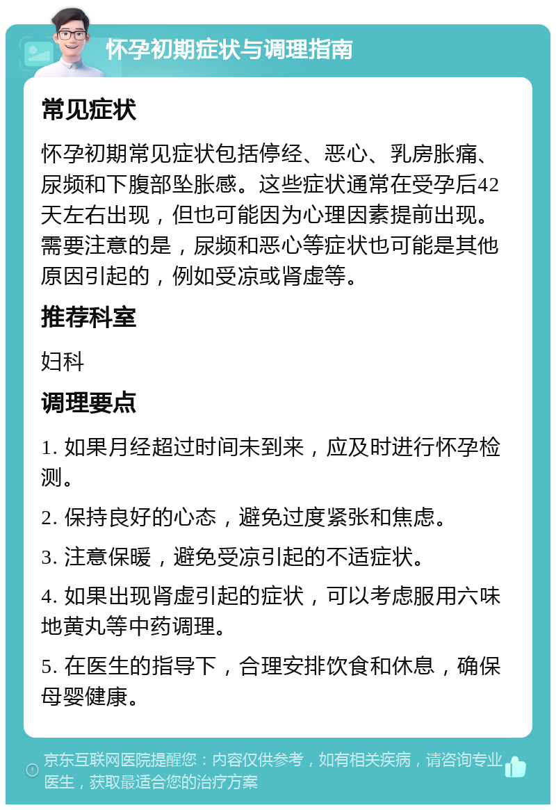 怀孕初期症状与调理指南 常见症状 怀孕初期常见症状包括停经、恶心、乳房胀痛、尿频和下腹部坠胀感。这些症状通常在受孕后42天左右出现，但也可能因为心理因素提前出现。需要注意的是，尿频和恶心等症状也可能是其他原因引起的，例如受凉或肾虚等。 推荐科室 妇科 调理要点 1. 如果月经超过时间未到来，应及时进行怀孕检测。 2. 保持良好的心态，避免过度紧张和焦虑。 3. 注意保暖，避免受凉引起的不适症状。 4. 如果出现肾虚引起的症状，可以考虑服用六味地黄丸等中药调理。 5. 在医生的指导下，合理安排饮食和休息，确保母婴健康。