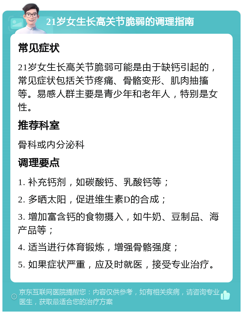 21岁女生长高关节脆弱的调理指南 常见症状 21岁女生长高关节脆弱可能是由于缺钙引起的，常见症状包括关节疼痛、骨骼变形、肌肉抽搐等。易感人群主要是青少年和老年人，特别是女性。 推荐科室 骨科或内分泌科 调理要点 1. 补充钙剂，如碳酸钙、乳酸钙等； 2. 多晒太阳，促进维生素D的合成； 3. 增加富含钙的食物摄入，如牛奶、豆制品、海产品等； 4. 适当进行体育锻炼，增强骨骼强度； 5. 如果症状严重，应及时就医，接受专业治疗。