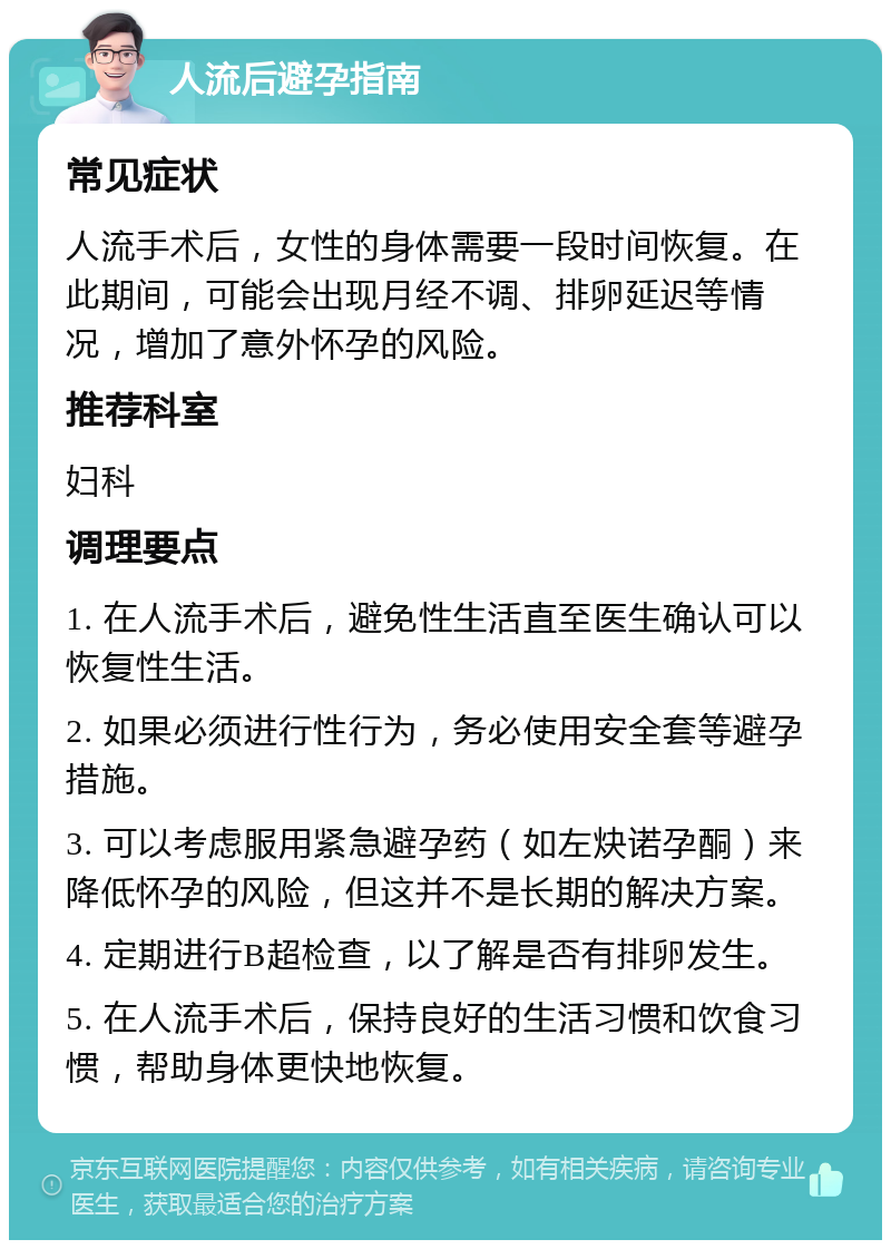 人流后避孕指南 常见症状 人流手术后，女性的身体需要一段时间恢复。在此期间，可能会出现月经不调、排卵延迟等情况，增加了意外怀孕的风险。 推荐科室 妇科 调理要点 1. 在人流手术后，避免性生活直至医生确认可以恢复性生活。 2. 如果必须进行性行为，务必使用安全套等避孕措施。 3. 可以考虑服用紧急避孕药（如左炔诺孕酮）来降低怀孕的风险，但这并不是长期的解决方案。 4. 定期进行B超检查，以了解是否有排卵发生。 5. 在人流手术后，保持良好的生活习惯和饮食习惯，帮助身体更快地恢复。