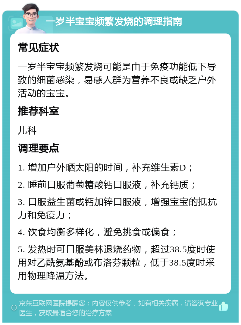 一岁半宝宝频繁发烧的调理指南 常见症状 一岁半宝宝频繁发烧可能是由于免疫功能低下导致的细菌感染，易感人群为营养不良或缺乏户外活动的宝宝。 推荐科室 儿科 调理要点 1. 增加户外晒太阳的时间，补充维生素D； 2. 睡前口服葡萄糖酸钙口服液，补充钙质； 3. 口服益生菌或钙加锌口服液，增强宝宝的抵抗力和免疫力； 4. 饮食均衡多样化，避免挑食或偏食； 5. 发热时可口服美林退烧药物，超过38.5度时使用对乙酰氨基酚或布洛芬颗粒，低于38.5度时采用物理降温方法。