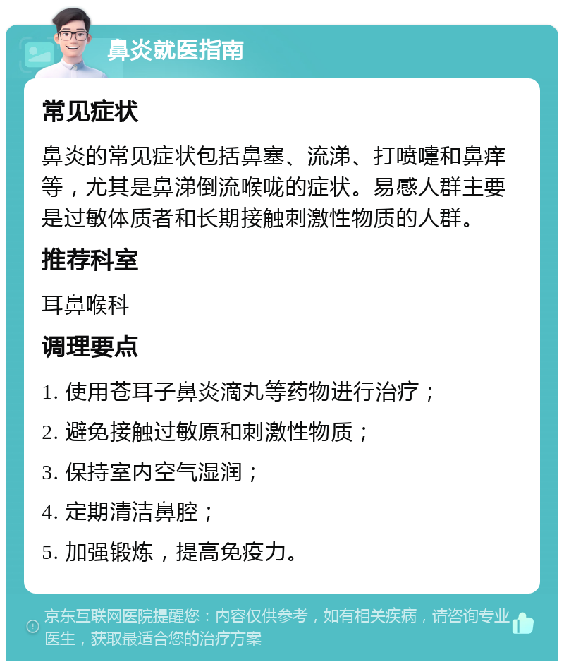 鼻炎就医指南 常见症状 鼻炎的常见症状包括鼻塞、流涕、打喷嚏和鼻痒等，尤其是鼻涕倒流喉咙的症状。易感人群主要是过敏体质者和长期接触刺激性物质的人群。 推荐科室 耳鼻喉科 调理要点 1. 使用苍耳子鼻炎滴丸等药物进行治疗； 2. 避免接触过敏原和刺激性物质； 3. 保持室内空气湿润； 4. 定期清洁鼻腔； 5. 加强锻炼，提高免疫力。