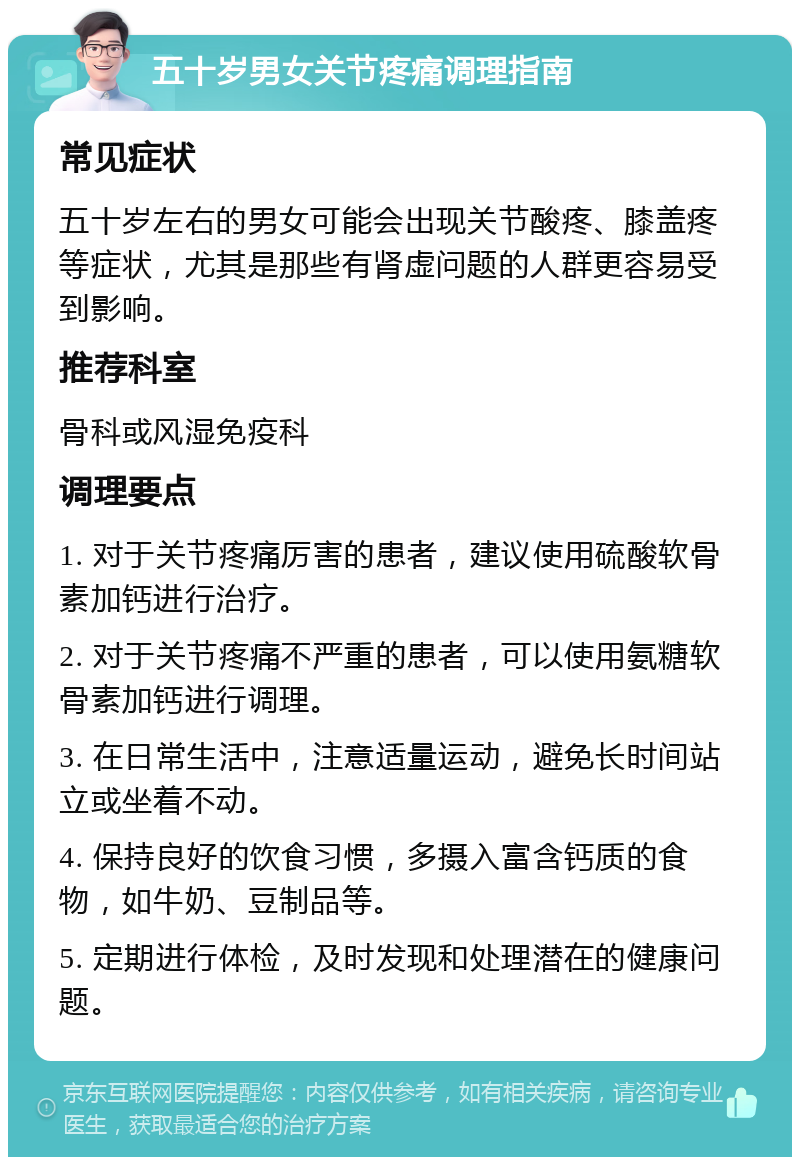 五十岁男女关节疼痛调理指南 常见症状 五十岁左右的男女可能会出现关节酸疼、膝盖疼等症状，尤其是那些有肾虚问题的人群更容易受到影响。 推荐科室 骨科或风湿免疫科 调理要点 1. 对于关节疼痛厉害的患者，建议使用硫酸软骨素加钙进行治疗。 2. 对于关节疼痛不严重的患者，可以使用氨糖软骨素加钙进行调理。 3. 在日常生活中，注意适量运动，避免长时间站立或坐着不动。 4. 保持良好的饮食习惯，多摄入富含钙质的食物，如牛奶、豆制品等。 5. 定期进行体检，及时发现和处理潜在的健康问题。