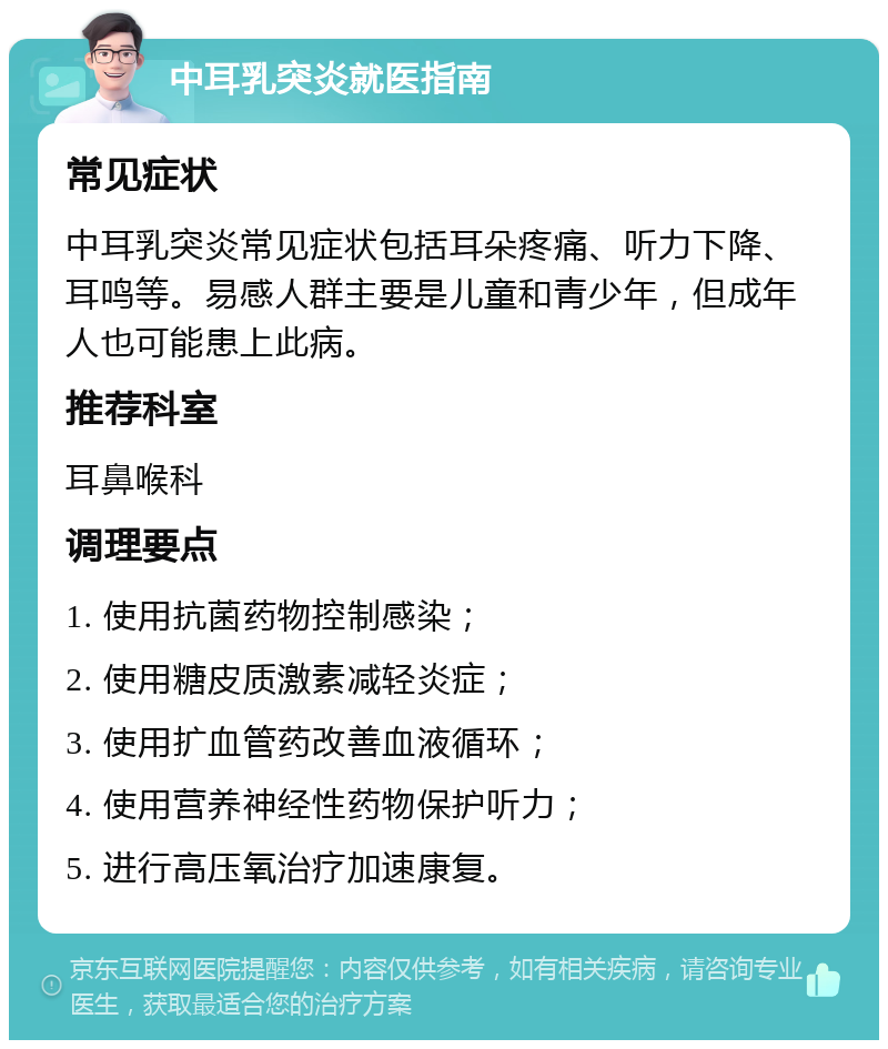 中耳乳突炎就医指南 常见症状 中耳乳突炎常见症状包括耳朵疼痛、听力下降、耳鸣等。易感人群主要是儿童和青少年，但成年人也可能患上此病。 推荐科室 耳鼻喉科 调理要点 1. 使用抗菌药物控制感染； 2. 使用糖皮质激素减轻炎症； 3. 使用扩血管药改善血液循环； 4. 使用营养神经性药物保护听力； 5. 进行高压氧治疗加速康复。