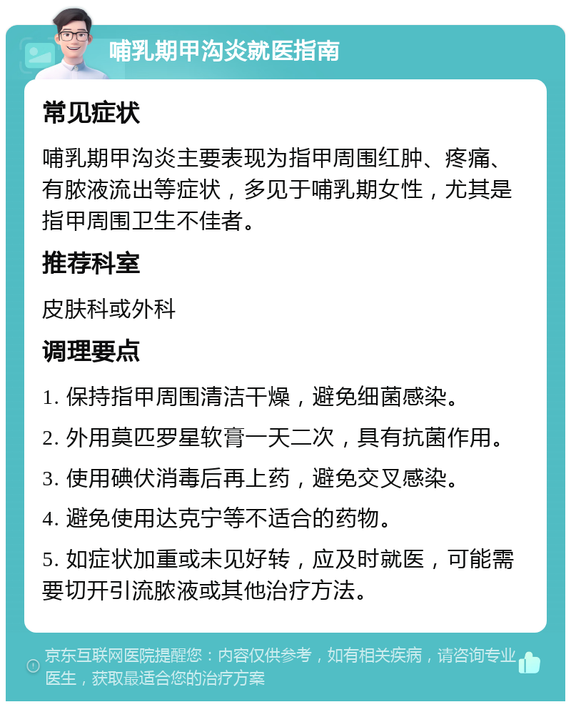 哺乳期甲沟炎就医指南 常见症状 哺乳期甲沟炎主要表现为指甲周围红肿、疼痛、有脓液流出等症状，多见于哺乳期女性，尤其是指甲周围卫生不佳者。 推荐科室 皮肤科或外科 调理要点 1. 保持指甲周围清洁干燥，避免细菌感染。 2. 外用莫匹罗星软膏一天二次，具有抗菌作用。 3. 使用碘伏消毒后再上药，避免交叉感染。 4. 避免使用达克宁等不适合的药物。 5. 如症状加重或未见好转，应及时就医，可能需要切开引流脓液或其他治疗方法。