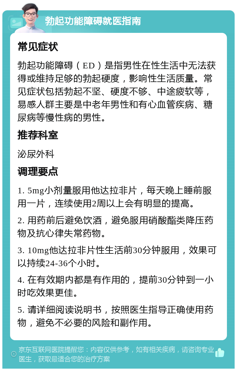 勃起功能障碍就医指南 常见症状 勃起功能障碍（ED）是指男性在性生活中无法获得或维持足够的勃起硬度，影响性生活质量。常见症状包括勃起不坚、硬度不够、中途疲软等，易感人群主要是中老年男性和有心血管疾病、糖尿病等慢性病的男性。 推荐科室 泌尿外科 调理要点 1. 5mg小剂量服用他达拉非片，每天晚上睡前服用一片，连续使用2周以上会有明显的提高。 2. 用药前后避免饮酒，避免服用硝酸酯类降压药物及抗心律失常药物。 3. 10mg他达拉非片性生活前30分钟服用，效果可以持续24-36个小时。 4. 在有效期内都是有作用的，提前30分钟到一小时吃效果更佳。 5. 请详细阅读说明书，按照医生指导正确使用药物，避免不必要的风险和副作用。