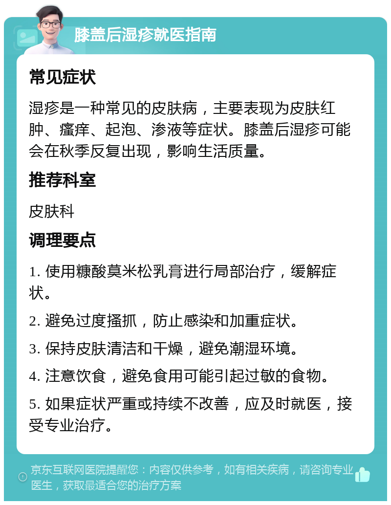 膝盖后湿疹就医指南 常见症状 湿疹是一种常见的皮肤病，主要表现为皮肤红肿、瘙痒、起泡、渗液等症状。膝盖后湿疹可能会在秋季反复出现，影响生活质量。 推荐科室 皮肤科 调理要点 1. 使用糠酸莫米松乳膏进行局部治疗，缓解症状。 2. 避免过度搔抓，防止感染和加重症状。 3. 保持皮肤清洁和干燥，避免潮湿环境。 4. 注意饮食，避免食用可能引起过敏的食物。 5. 如果症状严重或持续不改善，应及时就医，接受专业治疗。