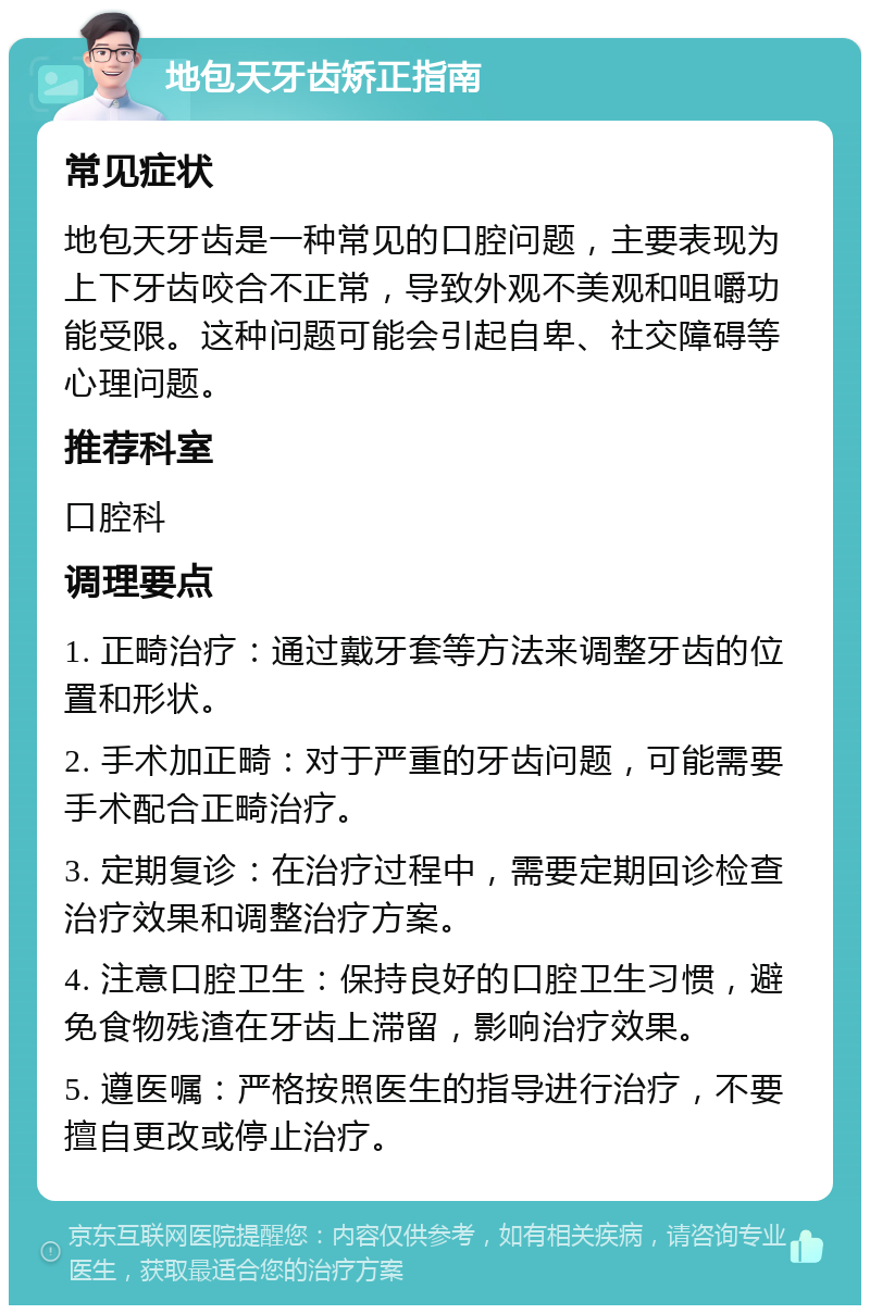 地包天牙齿矫正指南 常见症状 地包天牙齿是一种常见的口腔问题，主要表现为上下牙齿咬合不正常，导致外观不美观和咀嚼功能受限。这种问题可能会引起自卑、社交障碍等心理问题。 推荐科室 口腔科 调理要点 1. 正畸治疗：通过戴牙套等方法来调整牙齿的位置和形状。 2. 手术加正畸：对于严重的牙齿问题，可能需要手术配合正畸治疗。 3. 定期复诊：在治疗过程中，需要定期回诊检查治疗效果和调整治疗方案。 4. 注意口腔卫生：保持良好的口腔卫生习惯，避免食物残渣在牙齿上滞留，影响治疗效果。 5. 遵医嘱：严格按照医生的指导进行治疗，不要擅自更改或停止治疗。