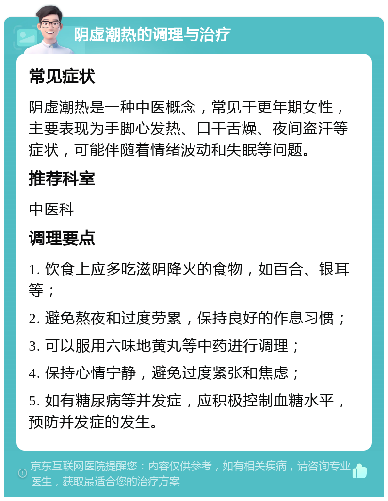 阴虚潮热的调理与治疗 常见症状 阴虚潮热是一种中医概念，常见于更年期女性，主要表现为手脚心发热、口干舌燥、夜间盗汗等症状，可能伴随着情绪波动和失眠等问题。 推荐科室 中医科 调理要点 1. 饮食上应多吃滋阴降火的食物，如百合、银耳等； 2. 避免熬夜和过度劳累，保持良好的作息习惯； 3. 可以服用六味地黄丸等中药进行调理； 4. 保持心情宁静，避免过度紧张和焦虑； 5. 如有糖尿病等并发症，应积极控制血糖水平，预防并发症的发生。