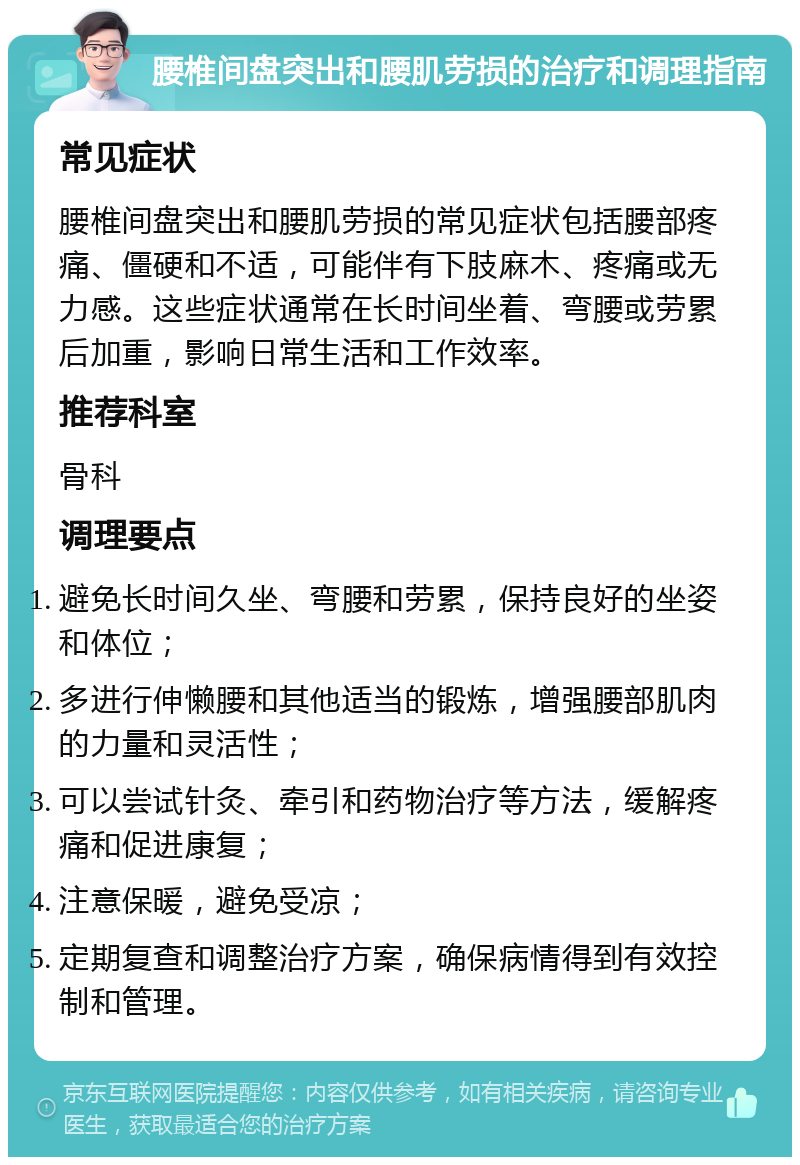 腰椎间盘突出和腰肌劳损的治疗和调理指南 常见症状 腰椎间盘突出和腰肌劳损的常见症状包括腰部疼痛、僵硬和不适，可能伴有下肢麻木、疼痛或无力感。这些症状通常在长时间坐着、弯腰或劳累后加重，影响日常生活和工作效率。 推荐科室 骨科 调理要点 避免长时间久坐、弯腰和劳累，保持良好的坐姿和体位； 多进行伸懒腰和其他适当的锻炼，增强腰部肌肉的力量和灵活性； 可以尝试针灸、牵引和药物治疗等方法，缓解疼痛和促进康复； 注意保暖，避免受凉； 定期复查和调整治疗方案，确保病情得到有效控制和管理。