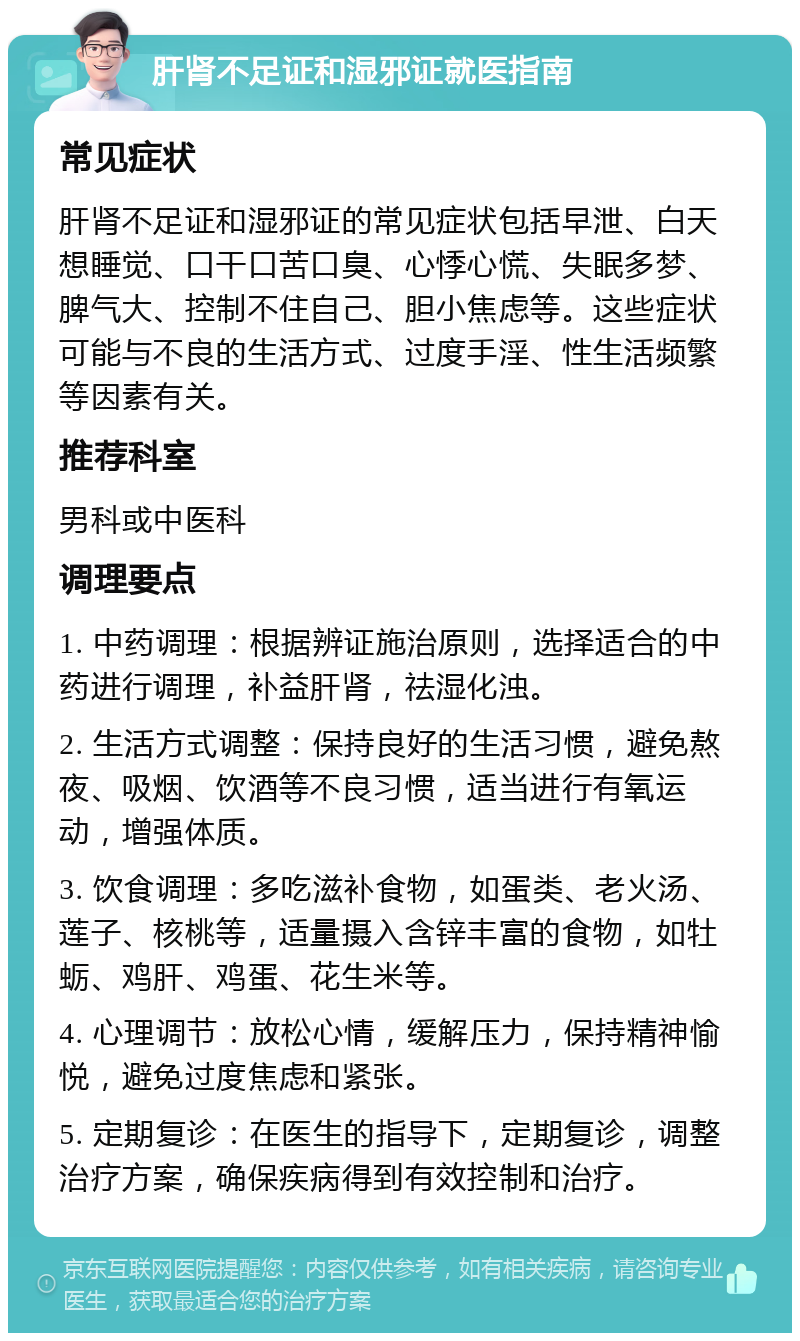 肝肾不足证和湿邪证就医指南 常见症状 肝肾不足证和湿邪证的常见症状包括早泄、白天想睡觉、口干口苦口臭、心悸心慌、失眠多梦、脾气大、控制不住自己、胆小焦虑等。这些症状可能与不良的生活方式、过度手淫、性生活频繁等因素有关。 推荐科室 男科或中医科 调理要点 1. 中药调理：根据辨证施治原则，选择适合的中药进行调理，补益肝肾，祛湿化浊。 2. 生活方式调整：保持良好的生活习惯，避免熬夜、吸烟、饮酒等不良习惯，适当进行有氧运动，增强体质。 3. 饮食调理：多吃滋补食物，如蛋类、老火汤、莲子、核桃等，适量摄入含锌丰富的食物，如牡蛎、鸡肝、鸡蛋、花生米等。 4. 心理调节：放松心情，缓解压力，保持精神愉悦，避免过度焦虑和紧张。 5. 定期复诊：在医生的指导下，定期复诊，调整治疗方案，确保疾病得到有效控制和治疗。