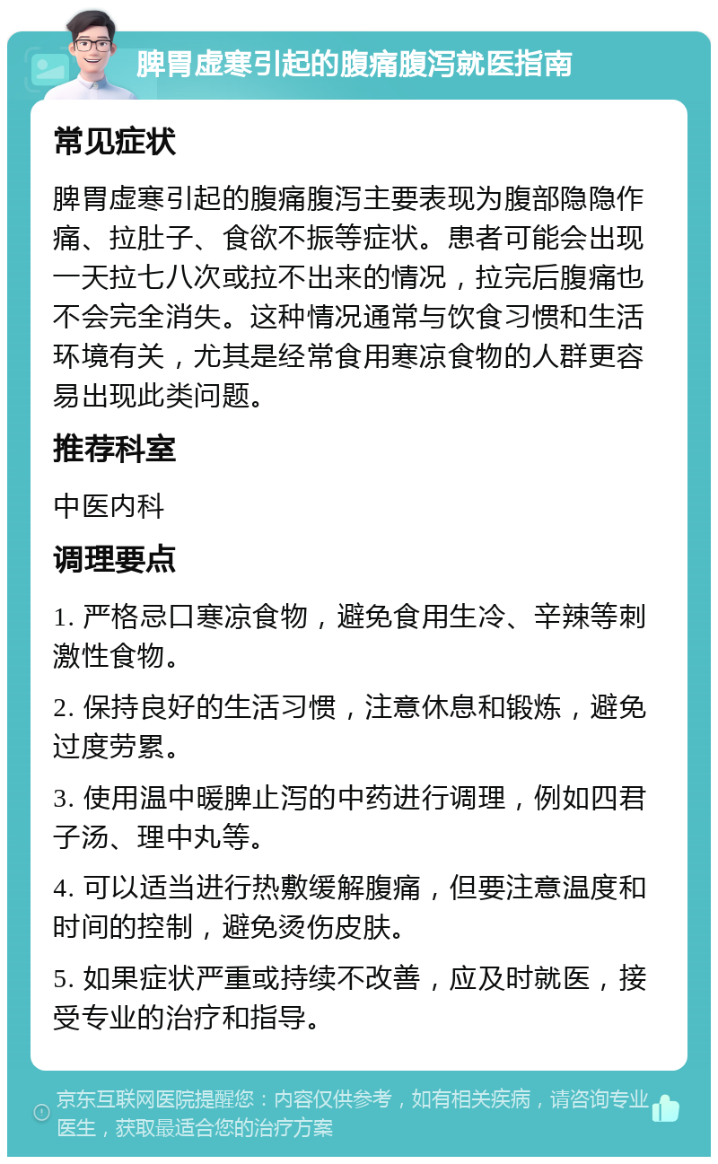 脾胃虚寒引起的腹痛腹泻就医指南 常见症状 脾胃虚寒引起的腹痛腹泻主要表现为腹部隐隐作痛、拉肚子、食欲不振等症状。患者可能会出现一天拉七八次或拉不出来的情况，拉完后腹痛也不会完全消失。这种情况通常与饮食习惯和生活环境有关，尤其是经常食用寒凉食物的人群更容易出现此类问题。 推荐科室 中医内科 调理要点 1. 严格忌口寒凉食物，避免食用生冷、辛辣等刺激性食物。 2. 保持良好的生活习惯，注意休息和锻炼，避免过度劳累。 3. 使用温中暖脾止泻的中药进行调理，例如四君子汤、理中丸等。 4. 可以适当进行热敷缓解腹痛，但要注意温度和时间的控制，避免烫伤皮肤。 5. 如果症状严重或持续不改善，应及时就医，接受专业的治疗和指导。