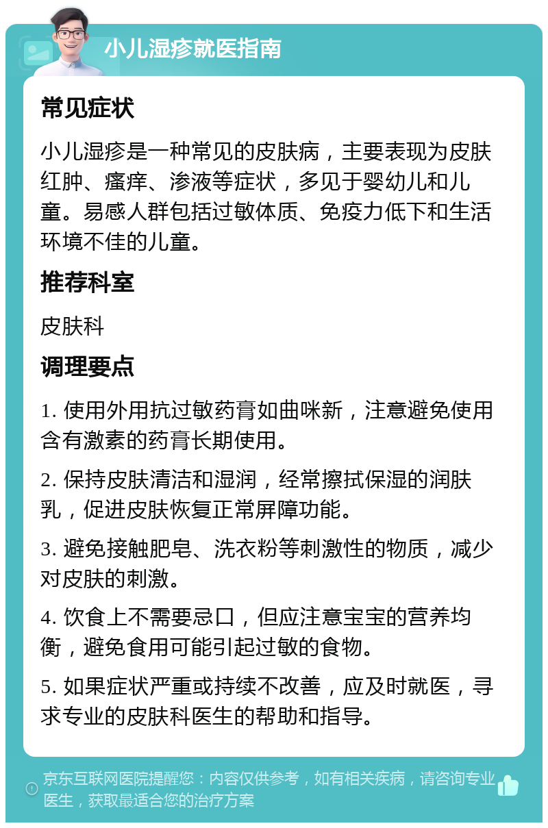 小儿湿疹就医指南 常见症状 小儿湿疹是一种常见的皮肤病，主要表现为皮肤红肿、瘙痒、渗液等症状，多见于婴幼儿和儿童。易感人群包括过敏体质、免疫力低下和生活环境不佳的儿童。 推荐科室 皮肤科 调理要点 1. 使用外用抗过敏药膏如曲咪新，注意避免使用含有激素的药膏长期使用。 2. 保持皮肤清洁和湿润，经常擦拭保湿的润肤乳，促进皮肤恢复正常屏障功能。 3. 避免接触肥皂、洗衣粉等刺激性的物质，减少对皮肤的刺激。 4. 饮食上不需要忌口，但应注意宝宝的营养均衡，避免食用可能引起过敏的食物。 5. 如果症状严重或持续不改善，应及时就医，寻求专业的皮肤科医生的帮助和指导。