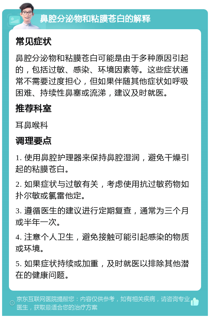 鼻腔分泌物和粘膜苍白的解释 常见症状 鼻腔分泌物和粘膜苍白可能是由于多种原因引起的，包括过敏、感染、环境因素等。这些症状通常不需要过度担心，但如果伴随其他症状如呼吸困难、持续性鼻塞或流涕，建议及时就医。 推荐科室 耳鼻喉科 调理要点 1. 使用鼻腔护理器来保持鼻腔湿润，避免干燥引起的粘膜苍白。 2. 如果症状与过敏有关，考虑使用抗过敏药物如扑尔敏或氯雷他定。 3. 遵循医生的建议进行定期复查，通常为三个月或半年一次。 4. 注意个人卫生，避免接触可能引起感染的物质或环境。 5. 如果症状持续或加重，及时就医以排除其他潜在的健康问题。