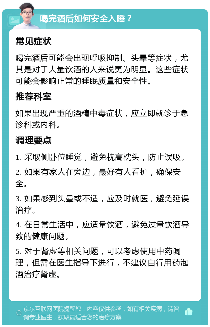 喝完酒后如何安全入睡？ 常见症状 喝完酒后可能会出现呼吸抑制、头晕等症状，尤其是对于大量饮酒的人来说更为明显。这些症状可能会影响正常的睡眠质量和安全性。 推荐科室 如果出现严重的酒精中毒症状，应立即就诊于急诊科或内科。 调理要点 1. 采取侧卧位睡觉，避免枕高枕头，防止误吸。 2. 如果有家人在旁边，最好有人看护，确保安全。 3. 如果感到头晕或不适，应及时就医，避免延误治疗。 4. 在日常生活中，应适量饮酒，避免过量饮酒导致的健康问题。 5. 对于肾虚等相关问题，可以考虑使用中药调理，但需在医生指导下进行，不建议自行用药泡酒治疗肾虚。