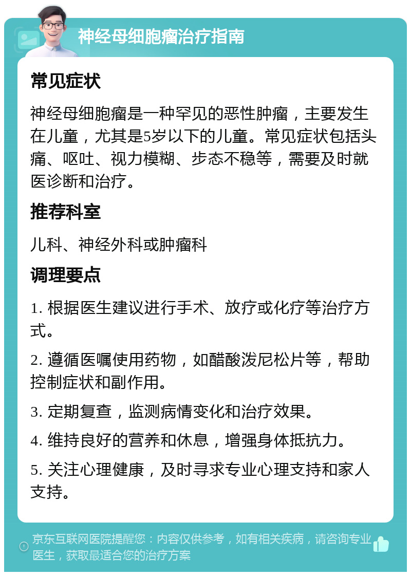 神经母细胞瘤治疗指南 常见症状 神经母细胞瘤是一种罕见的恶性肿瘤，主要发生在儿童，尤其是5岁以下的儿童。常见症状包括头痛、呕吐、视力模糊、步态不稳等，需要及时就医诊断和治疗。 推荐科室 儿科、神经外科或肿瘤科 调理要点 1. 根据医生建议进行手术、放疗或化疗等治疗方式。 2. 遵循医嘱使用药物，如醋酸泼尼松片等，帮助控制症状和副作用。 3. 定期复查，监测病情变化和治疗效果。 4. 维持良好的营养和休息，增强身体抵抗力。 5. 关注心理健康，及时寻求专业心理支持和家人支持。