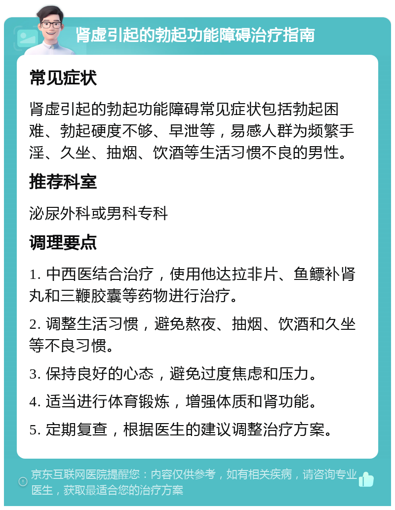 肾虚引起的勃起功能障碍治疗指南 常见症状 肾虚引起的勃起功能障碍常见症状包括勃起困难、勃起硬度不够、早泄等，易感人群为频繁手淫、久坐、抽烟、饮酒等生活习惯不良的男性。 推荐科室 泌尿外科或男科专科 调理要点 1. 中西医结合治疗，使用他达拉非片、鱼鳔补肾丸和三鞭胶囊等药物进行治疗。 2. 调整生活习惯，避免熬夜、抽烟、饮酒和久坐等不良习惯。 3. 保持良好的心态，避免过度焦虑和压力。 4. 适当进行体育锻炼，增强体质和肾功能。 5. 定期复查，根据医生的建议调整治疗方案。