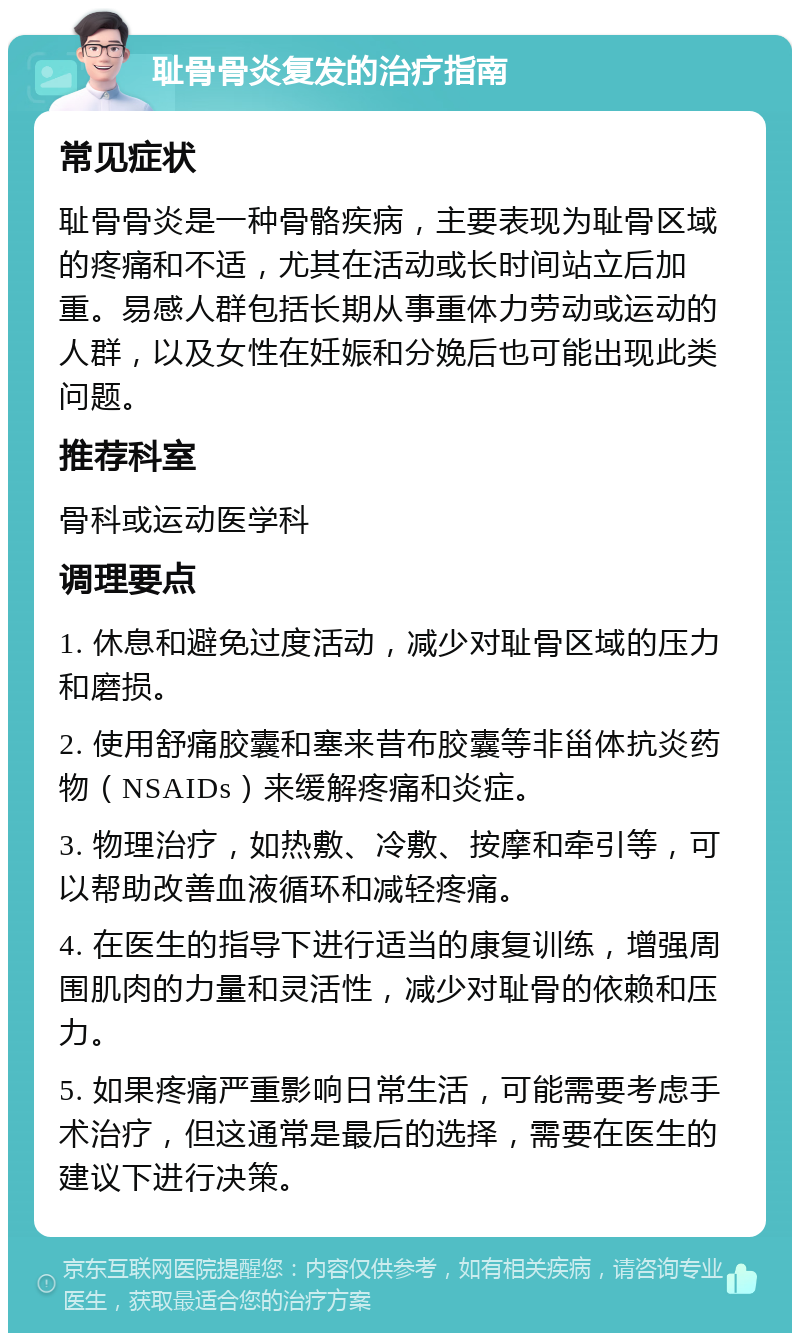 耻骨骨炎复发的治疗指南 常见症状 耻骨骨炎是一种骨骼疾病，主要表现为耻骨区域的疼痛和不适，尤其在活动或长时间站立后加重。易感人群包括长期从事重体力劳动或运动的人群，以及女性在妊娠和分娩后也可能出现此类问题。 推荐科室 骨科或运动医学科 调理要点 1. 休息和避免过度活动，减少对耻骨区域的压力和磨损。 2. 使用舒痛胶囊和塞来昔布胶囊等非甾体抗炎药物（NSAIDs）来缓解疼痛和炎症。 3. 物理治疗，如热敷、冷敷、按摩和牵引等，可以帮助改善血液循环和减轻疼痛。 4. 在医生的指导下进行适当的康复训练，增强周围肌肉的力量和灵活性，减少对耻骨的依赖和压力。 5. 如果疼痛严重影响日常生活，可能需要考虑手术治疗，但这通常是最后的选择，需要在医生的建议下进行决策。