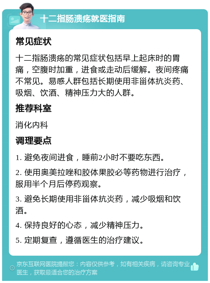 十二指肠溃疡就医指南 常见症状 十二指肠溃疡的常见症状包括早上起床时的胃痛，空腹时加重，进食或走动后缓解。夜间疼痛不常见。易感人群包括长期使用非甾体抗炎药、吸烟、饮酒、精神压力大的人群。 推荐科室 消化内科 调理要点 1. 避免夜间进食，睡前2小时不要吃东西。 2. 使用奥美拉唑和胶体果胶必等药物进行治疗，服用半个月后停药观察。 3. 避免长期使用非甾体抗炎药，减少吸烟和饮酒。 4. 保持良好的心态，减少精神压力。 5. 定期复查，遵循医生的治疗建议。